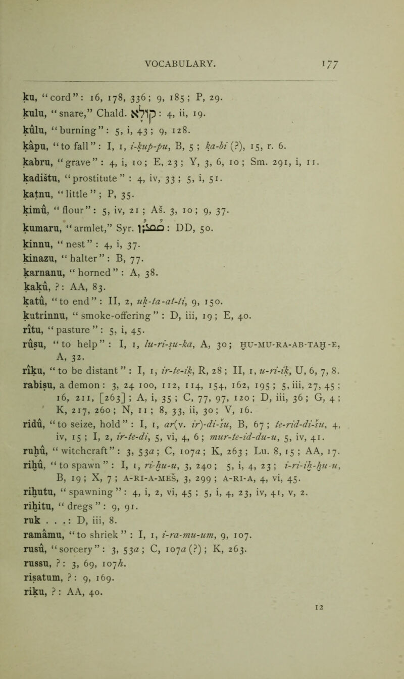 ku, “cord”: 16, 178, 336; 9, 185; P, 29. kulu, “snare,” Chald. • 4» i9* kulu, “ burning” : 5, i, 43; 9, 128. kapu, “to fall”: I, i, i-kup-pu^ B, 5 ; ka-hi 15, r. 6. kabru, “ grave” : 4, i, 10; E, 23 ; Y, 3, 6, 10 ; Sm. 291, i, 11. kadistu, “prostitute” : 4, iv, 33 ; 5, i, 51. katnu, “ little ” ; P, 35. kimu, “ flour”: 5, iv, 21 ; As. 3, 10 ; 9, 37. kumaru, “armlet,” Syr. : DD, 50. kinnu, “ nest ” : 4, i, 37. Mnazu, “halter”: B, 77. karnanu, “ horned” : A, 38. kaku, A A, 83. katu, “to end”: II, 2, uk-ta-at-ti, 9, 150. kutrinnu, “smoke-offering”: D, iii, 19; E, 40. ritu, “ pasture ” : 5, i, 45. rusu, “to help”: I, i, lu-ri-su-ka, A, 30; hu-mu-ra-ab-tah-e, A, 32. riku, “ to be distant ” : I, i, ir-te-ik, R, 28 ; II, i, u-ri-ik, U, 6, 7, 8. rabisu, a demon : 3, 24 100, 112, 114, 154, 162, 195 ; 5, iii, 27, 45 ; 16, 211, [263] ; A, i, 35 ; C, 77, 97, 120 ; D, iii, 36 ; G, 4 ; ' K, 217, 260 ; N, 11 ; 8, 33, ii, 30; V, 16. ridu, “ to seize, hold”: I, i, ari^v. z’r)-di-su, B, 67; te-rid-di-su, 4, iv, 15 ; I, 2, ir-te-di^ 5, vi, 4, 6; mur-te-id-du-u, 5, iv, 41. ruhu, “witchcraft”: 3, 53a; C, 107^2; K, 263; Lu. 8,15; AA, 17. rihu, “ to spawn ” : I, i, ri-hu-u, 3, 240 ; 5, i, 4, 23 ; i-ri-ih-hu-n, B, 19 ; X, 7 ; A-Ri-A-MES, 3, 299 ; a-ri-a, 4, vi, 45. rihutu, “ spawning ” : 4, i, 2, vi, 45 ; 5, i, 4, 23, iv, 41, v, 2. rihitu, “ dregs ” : 9, 91. ruk . . .: D, iii, 8. ramamu, “to shriek” : I, i, i-ra-mu-um, 9, 107. rusu, “sorcery”: 3, 53^2; C, 107^2 (.^); K, 263. russu, 3, 69, 107^^. risatum, }: 9, 169. riku, ? : A A, 40.