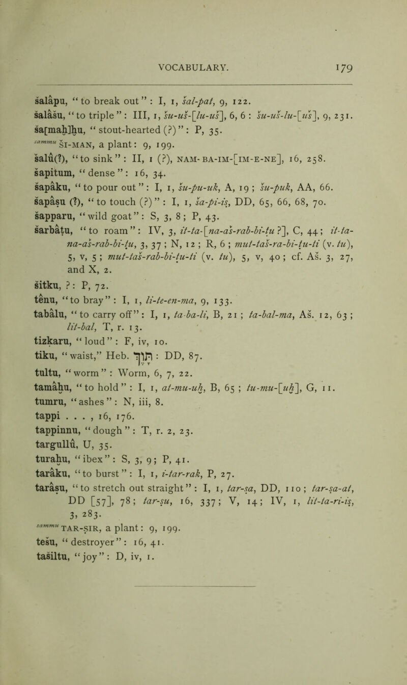 salapu, “to break out” : I, i, sal-pat, 9, 122. salasu, “to triple” : III, i, su-us-\lu-us\, 6, 6 : su-iis-lu-\iis\ 9, 231. sa[mah]hu, “ stout-hearted (.^^) ” : P, 35. SI-MAN, a plant: 9, 199. salu(?), “to sink”: II, i (.?), nam-ba-im-[im-e-ne], 16, 258. sapitum, “dense”: 16, 34. sapaku, “ to pour out ” : I, i, su-pu-uk, A, 19 ; su-puk, AA, 66. sapasu (?), “to touch (.?)” : I, i, la-pi-is, DD, 65, 66, 68, 70. sapparu, “wild goat”: S, 3, 8; P, 43. sarbatu, “to roam”: it-ta^na-a^-rah-hi-tul^ C, \\\ it-ta- na-as-rah-hi-tu, 3, 37 ; N, 12 ; R, 6 ; mut-tas-ra-hi-tu-ti (v. hi), 5, V, 5 ; viut-tas-rah-hi-tu-ti (v. tu), 5, v, 40 ; cf. As. 3, 27, and X, 2. sitku, 1 \ P, 72. tenu, “to bray” : I, i, li-te-en-ma, 9, 133. tabalu, “to carry off”: I, i, ta-ha-li, B, 21 ; ta-hal-ma, As. 12, 63 ; lit-hal, T, r. 13. tizkaru, “ loud” : F, iv, 10. tiku, “ waist,” Heb. : DD, 87. tultu, “worm” : Worm, 6, 7, 22. tamahu, “to hold” : I, i, at-mu-uh, B, 65 ; tu-mu-\jih~\, G, ii. tumru, “ashes”: N, iii, 8. tappi . . . , 16, 176. tappinnu, “ dough ” : T, r. 2, 23. targullu, U, 35. turahu, “ibex”: S, 3, 9; P, 41. taraku, “to burst”: I, i, i-tar-rak, P, 27. tarasu, “to stretch out straight” : I, i, tar-sa, DD, no ; tar-sa-at, DD [57], 78; tar-su, 16, 337; V, 14; IV, i, lit-ta-ri-is, 3, 283. TAR-SIR, a plant: 9, 199. tesu, “destroyer”: 16, 41. tasiltu, “ joy” : D, iv, i.