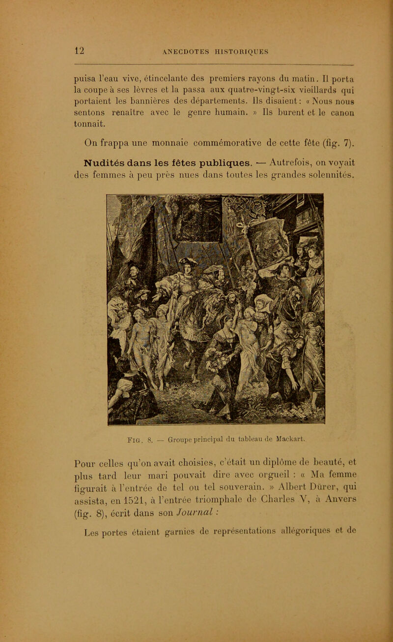 puisa l’eau vive, étincelante des premiers rayons du matin. Il porta la coupe à scs lèvres et la passa aux quatre-vingt-six vieillards qui portaient les bannières des départements. Ils disaient: « Nous nous sentons renaître avec le genre humain. » Ils burent et le canon tonnait. On frappa une monnaie commémorative de cette fête (fig. 7). Nudités dans les fêtes publiques. — Autrefois, on voyait des femmes à peu près nues dans toutes les grandes solennités. Fig. 8. — Groupe principal du tableau de Mackart. Pour celles qu’on avait choisies, c’était un diplôme de beauté, et plus tard leur mari pouvait dire avec orgueil : « Ma femme figurait à l’entrée de tel ou tel souverain. » Albert Dürer, qui assista, en 1521, à l’entrée triomphale de Charles V, à Anvers (fig. 8), écrit dans son Journal : Les portes étaient garnies de représentations allégoriques et de