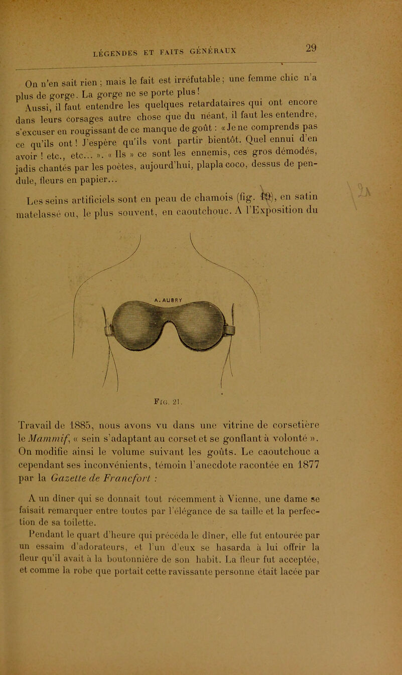 On n’en sait rien ; mais le fait est irréfutable; une femme chic n’a plus de gorge. La gorge ne se porte plus ! Aussi, il faut entendre les quelques retardataires qui ont encore dans leurs corsages autre chose que du néant, il faut les entendre, s’excuser en rougissant de ce manque de goût : « Je ne comprends pas ce qu’ils ont ! J’espère qu’ils vont partir bientôt. Quel ennui d’en avoir ! etc., etc... ». « Ils » ce sont les ennemis, ces gros démodés, jadis chantés par les poètes, aujourd’hui, plaplacoco, dessus de pen- dule, fleurs en papier... Les seins artificiels sont en peau de chamois (fig. ^), en satin matelassé ou, le plus souvent, en caoutchouc. A 1 Exposition du Travail de 1885, nous avons vu dans une vitrine de corsetière le Mamniif « sein s’adaptant au corset et se gonflant à volonté ». On modifie ainsi le volume suivant les goûts. Le caoutchouc a cependant ses inconvénients, témoin l’anecdote racontée en 1877 par la Gazette de Francfort : A un dîner qui se donnait tout récemment à Vienne, une dame se faisait remarquer entre toutes par l’élégance de sa taille et la perfec- tion de sa toilette. Pendant le quart d’heure qui précéda le dîner, elle fut entourée par un essaim d’adorateurs, et l’un d’eux se hasarda à lui offrir la heur qu’il avait à la boutonnière de son habit. La fleur fut acceptée, et comme la robe que portait cette ravissante personne était lacée par