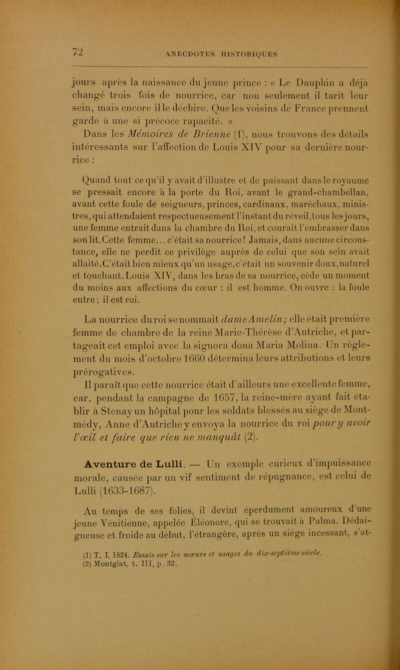 jours après la naissance du jeune prince : « Le Dauphin a déjà changé trois fois de nourrice, car non seulement il tarit leur sein, mais encore il le déchire. Que les voisins de France prennent garde à une si précoce rapacité. » Dans les Mémoires cle Brienne (1), nous trouvons des détails intéressants sur l’affection de Louis XIV pour sa dernière nour- rice : Quand tout ce qu’il y avait d’illustre et de puissant dansle royaume se pressait encore à la porte du Roi, avant le grand-chambellan, avant cette foule de seigneurs, princes, cardinaux, maréchaux, minis- tres, qui attendaient respectueusement l’instant du réveil,tous les jours, une femme entrait dans la chambre du Roi, et courait l’embrasser dans sonlit.Cette femme... c’était sa nourrice! Jamais,dans aucune circons- tance, elle ne perdit ce privilège auprès de celui que son sein avait allaité.C’était bien mieux qu’un usage,c’était un souvenir doux, naturel et touchant. Louis XIV, dans les bras de sa nourrice, cède un moment du moins aux affections du cœur : il est homme. On ouvre : la foule entre; il est roi. La nourrice du roi se nommait dame Amelin ; elle était première femme de chambre de la reine Marie-Thérèse d’Autriche, et par- tageait cet emploi avec la signora doua Maria Molina. Un règle- ment du mois d’octobre 1660 détermina leurs attributions et leurs prérogatives. Il paraît que cette nourrice était d’ailleurs une excellente femme, car, pendant la campagne de 1657, la reine-mère ayant fait éta- blir à Stenay un hôpital pour les soldats blessés au siège de Mont- médy, Anne d’Autriche y envoya la nourrice du roi pour y avoir Vœil et faire que rien ne manquât (2). Aventure de Lulli. — Un exemple curieux d’impuissance morale, causée par un vif sentiment de répugnance, est celui de Lulli (1633-1687). Au temps de ses folies, il devint éperdument amoureux d’une jeune Vénitienne, appelée Éléonore, qui se trouvait a Palma. Dédai- gneuse et froide au début, l'étrangère, après un siège incessant, s at- (1) T. 1,1824. Essais sur les mœurs et usages du dix-septième siècle. (2) Montglat, t. III, p. 32.