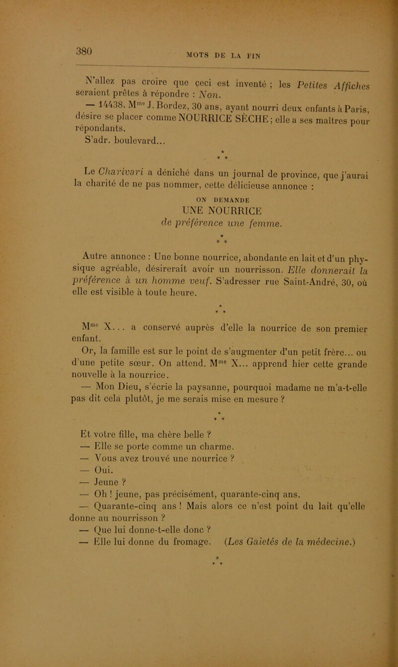 MOTS DK LA FIN N allez pas croire que ceci est inventé ; les Petites Affiches seraient prêtes à répondre : Non. — 14438. Mme J. Bordez, 30 ans, ayant nourri deux enfants à Paris désire se placer comme NOURRICE SÈCHE ; elle a ses maîtres pour répondants. S’adr. boulevard... ★ * * . Le Charivari a déniché dans un journal de province, que j’aurai la charité de ne pas nommer, cette délicieuse annonce : ON DEMANDE UNE NOURRICE cle préférence une femme. * ¥ * Autre annonce : Une bonne nourrice, abondante en lait et d’un phy- sique agréable, désirerait avoir un nourrisson. Elle donnerait la préférence à un homme veuf. S’adresser rue Saint-André, 30, où elle est visible à toute heure. ★ * ¥ Mmc X... a conservé auprès d’elle la nourrice de son premier enfant. Or, la famille est sur le point de s’augmenter d’un petit frère... ou d’une petite sœur. On attend. Mmo X... apprend hier cette grande nouvelle à la nourrice. — Mon Dieu, s’écrie la paysanne, pourquoi madame ne m’a-t-elle pas dit cela plutôt, je me serais mise en mesure ? ★ * * Et votre fille, ma chère belle ? —• Elle se porte comme un charme. — Vous avez trouvé une nourrice ? — Oui. — Jeune ? — Oh ! jeune, pas précisément, quarante-cinq ans. — Quarante-cinq ans ! Mais alors ce n’est point du lait qu’elle donne au nourrisson ? — Que lui donne-t-elle donc ? — Elle lui donne du fromage. (Les Gaietés de la médecine.)