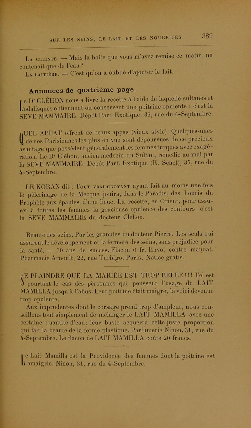 La cliente. — Mais la boîte que vous m’avez remise ce matin ne contenait que de l’eau? La laitière. — C’est qu’on a oublié d’ajouter le lait. Annonces de quatrième page. i e Dr CLÉIION nous a livré la recette à l’aide de laquelle sultanes et Lodalisques obtiennent ou conservent une poitrine opulente : c’est la SÈVE MAMMAIRE. Dépôt Part. Exotique, 35, rue du 4-Septembre. aUEL APPAT offrent de beaux appas (vieux style). Quelques-unes (J de nos Parisiennes les plus en vue sont dépourvues de ce précieux avantage que possèdent généralement les femmes turques avec exagé- ration. Le Dr Cléhon, ancien médecin du Sultan, remédie au mal par la SÈVE MAMMAIRE. Dépôt Parf. Exotique (E. Senet), 35, rue du 4-Septembre. LE KORAN dit : Tout vrai croyant ayant fait au moins une fois le pèlerinage de la Mecque jouira, dans le Paradis, des houris du Prophète aux épaules d’une lieue. La recette, en Orient, pour assu- rer à toutes les femmes la gracieuse opulence des contours, c’est la SÈVE MAMMAIRE du docteur Cléhon. Beauté des seins. Par les granules du docteur Pierre. Les seuls qui assurent le développement et la fermeté des seins, sans préjudice pour la santé. — 30 ans de succès. Flacon 6 fr. Envoi contre mandat. Pharmacie Arnoult, 22, rue Turbigo, Paris. Notice gratis. oE PLAINDRE QUE LA MARIÉE EST TROP BELLE ! ! ! Tel est 0 pourtant le cas des personnes qui poussent l’usage du LAIT MAMILLA jusqu’à l’abus. Leur poitrine était maigre, la voici devenue trop opulente. Aux imprudentes dont le corsage prend trop d’ampleur, nous con- seillons tout simplement de mélanger le LAIT MAMILLA avec une certaine quantité d’eau ; leur buste acquerra cette juste proportion qui fait la beauté de la forme plastique. Parfumerie Ninon, 31, rue du 4-Septembre. Le flacon de LAIT MAMILLA coûte 20 francs. 1e Lait Mamilla est la Providence des femmes dont la poitrine est J amaigrie. Ninon, 31, rue du 4-Septembre.