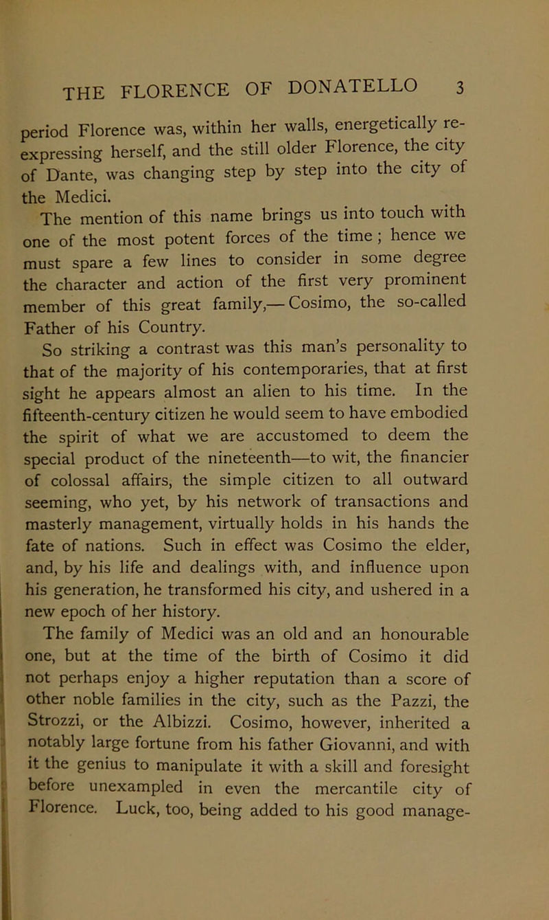 period Florence was, within her walls, energetically re- expressing herself, and thè stili older Florence, thè city of Dante, was changing step by step into thè city of thè Medici. The mention of this name brings us into touch with one of thè most potent forces of thè time ; hence we must spare a few lines to consider in some degree thè character and action of thè first very prominent member of this great family,— Cosimo, thè so-called Father of his Country. So striking a contrast was this man’s personality to that of thè majority of his contemporaries, that at first sight he appears almost an alien to his time. In thè fifteenth-century citizen he would seem to have embodied thè spirit of what we are accustomed to deem thè special product of thè nineteenth—to wit, thè financier of colossal affairs, thè simple citizen to all outward seeming, who yet, by his network of transactions and masterly management, virtually holds in his hands thè fate of nations. Such in effect was Cosimo thè elder, and, by his life and dealings with, and influence upon his generation, he transformed his city, and ushered in a new epoch of her history. The family of Medici was an old and an honourable one, but at thè time of thè birth of Cosimo it did not perhaps enjoy a higher reputation than a score of other noble families in thè city, such as thè Pazzi, thè Strozzi, or thè Albizzi. Cosimo, however, inherited a notably large fortune from his father Giovanni, and with it thè genius to manipulate it with a skill and foresight before unexampled in even thè mercantile city of Florence. Luck, too, being added to his good manage-