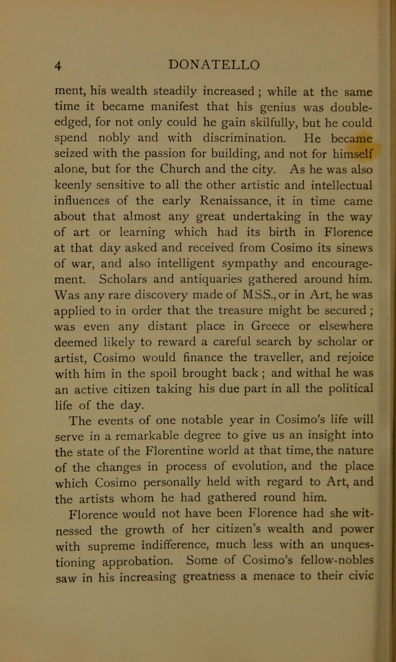 ment, his wealth steadily increased ; while at thè same time it became manifest that his genius was double- edged, for not only could he gain skilfully, but he could spend nobly and with discrimination. He became seized with thè passion for building, and not for himself alone, but for thè Church and thè city. As he was also keenly sensitive to all thè other artistic and intellectual influences of thè early Renaissance, it in time carne about that almost any great undertaking in thè way of art or learning which had its birth in Florence at that day asked and received from Cosimo its sinews of war, and also intelligent sympathy and encourage- ment. Scholars and antiquaries gathered around him. Was any rare discovery made of MSS., or in Art, he was applied to in order that thè treasure might be secured ; was even any distant place in Greece or elsewhere deemed likely to reward a careful search by scholar or artist, Cosimo would finance thè traveder, and rejoice with him in thè spoil brought back ; and withal he was an active citizen taking his due part in all thè politicai life of thè day. The events of one notable year in Cosimo’s life will serve in a remarkable degree to give us an insight into thè state of thè Fiorentine world at that time, thè nature of thè changes in process of evolution, and thè place which Cosimo personally held with regard to Art, and thè artists whom he had gathered round him. Florence would not have been Florence had she wit- nessed thè growth of her citizen’s wealth and power with supreme indifference, much less with an unques- tioning approbation. Some of Cosimo’s fellow-nobles saw in his increasing greatness a menace to their civic