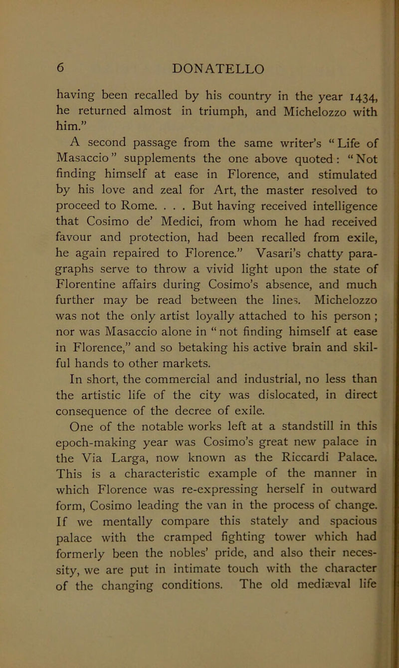 having been recalled by his country in thè year 1434, he returned almost in triumph, and Michelozzo with him.” A second passage from thè same writer’s “ Life of Masaccio” supplements thè one above quoted : “Not finding himself at ease in Florence, and stimulated by his love and zeal for Art, thè master resolved to proceed to Rome. . . . But having received intelligence that Cosimo de’ Medici, from whom he had received favour and protection, had been recalled from exile, he again repaired to Florence.” Vasari’s chatty para- graphs serve to throw a vivid light upon thè state of Fiorentine affairs during Cosimo’s absence, and much further may be read between thè lines. Michelozzo was not thè only artist loyally attached to his person ; nor was Masaccio alone in “ not finding himself at ease in Florence,” and so betaking his active brain and skil- ful hands to other markets. In short, thè commercial and industriai, no less than thè artistic life of thè city was dislocated, in direct consequence of thè decree of exile. One of thè notable works left at a standstill in this epoch-making year was Cosimo’s great new palace in thè Via Larga, now known as thè Riccardi Palace. This is a characteristic example of thè manner in which Florence was re-expressing herself in outward form, Cosimo leading thè van in thè process of change. If we mentally compare this stately and spacious palace with thè cramped fighting tower which had formerly been thè nobles’ pride, and also their neces- sity, we are put in intimate touch with thè character of thè changing conditions. The old medieval life