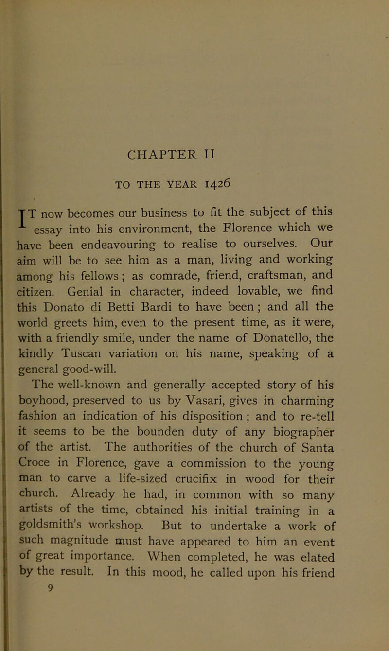 TO THE YEAR 1426 TT now becomes our business to fit thè subject of this ■* essay into his environment, thè Florence which we have been endeavouring to realise to ourselves. Our aim will be to see him as a man, living and working among his fellows ; as comrade, friend, craftsman, and Citizen. Genial in character, indeed lovable, we find this Donato di Betti Bardi to have been ; and all thè world greets him, even to thè present time, as it were, with a friendly smile, under thè name of Donatello, thè kindly Tuscan variation on his name, speaking of a generai good-will. The well-known and generally accepted story of his boyhood, preserved to us by Vasari, gives in charming fashion an indication of his disposition ; and to re-tell it seems to be thè bounden duty of any biographer of thè artist. The authorities of thè church of Santa Croce in Florence, gave a commission to thè young man to carve a life-sized crucifix in wood for their church. Already he had, in common with so many artists of thè time, obtained his initial training in a goldsmith’s workshop. But to undertake a work of such magnitude must have appeared to him an event of great importance. When completed, he was elated by thè result. In this mood, he called upon his friend 9