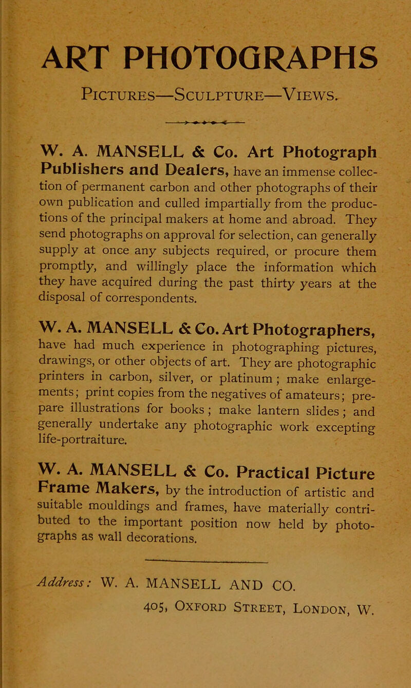 ART PHOTOGRAPHS PlCTURES—SCULPTURE—VlEWS. W. A. MANSELL & Co. Art Photograph Publishers and Dealers, have an immense collec- tion of permanent carbon and other photographs of their own publication and culled impartially from thè produc- tions of thè principal makers at home and abroad. They send photographs on approvai for selection, can generally supply at once any subjects required, or procure them promptly, and willingly place thè information which they have acquired during thè past thirty years at thè disposai of correspondents. W. A. MANSELL & Co. Art Photographers, have had much experience in photographing pictures, drawings, or other objects of art. They are photographic printers in carbon, silver, or platinum ; make enlarge- ments; print copies from thè negatives of amateurs; pre- pare illustrations for books ; make lantern slides ; and generally undertake any photographic work excepting life-portraiture. W. A. MANSELL & Co. Practical Picture Fraine Makers, by thè introduction of artistic and suitable mouldings and frames, have materially contri- buted to thè important position novv held by photo- graphs as wall decorations. Address: W. A. MANSELL AND CO. 405, Oxford Street, London, W.