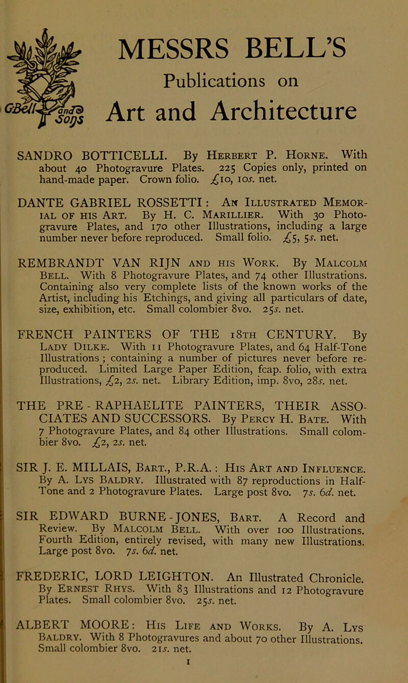 MESSRS BELL’S Publications on Art and Architecture SANDRO BOTTICELLI. By Herbert P. Horne. With about 40 Photogravure Plates. 225 Copies only, printed on hand-made paper. Crown folio. ^10, ioj. net. DANTE GABRIEL ROSSETTI : An Illustrated Memor- ial OF his Art. By H. C. Marillier. With 30 Photo- gravure Plates, and 170 other Illustrations, including a large number never before reproduced. Small folio. £5, 5.?. net. REMBRANDT VAN RIJN and his Work. By Malcolm Bell. With 8 Photogravure Plates, and 74 other Illustrations. Containing also very complete lists of thè known works of thè Artist, including his Etchings, and giving all particulars of date, size, exhibition, etc. Small colombier 8vo. 25s. net. FRENCH PAINTERS OF THE i8th CENTURY. By Lady Dilke. With 11 Photogravure Plates, and 64 Half-Tone Illustrations ; containing a number of pictures never before re- produced. Limited Large Paper Edition, fcap. folio, with extra Illustrations, £2, 2s. net.. Library Edition, imp. 8vo, 28j. net. THE PRE - RAPHAELITE PAINTERS, THEIR ASSO- CIATES AND SUCCESSORS. By Percy H. Bate. With 7 Photogravure Plates, and 84 other Illustrations. Small colom- bier 8vo. £2, 2s. net. SIR J. E. MILLAIS, Bart., P.R.A. : His Art and Influence. By A. Lys Baldry. Illustrated with 87 reproductions in Half- Tone and 2 Photogravure Plates. Large post 8vo. 7$. 6d. net. SIR EDWARD BURNE - JONES, Bart. A Record and Review. By Malcolm Bell. With over 100 Illustrations. Fourth Edition, entirely revised, with many new Illustrations. Large post 8vo. 7s. 6d. net. FREDERIC, LORD LEIGHTON. An Illustrated Chronicle. By Ernest Rhys. With 83 Illustrations and 12 Photogravure Plates. Small colombier 8vo. 2$s. net. ALBERT MOORE : His Life and Works. By A. Lys Baldry. With 8 Photogravures and about 70 other Illustrations. Small colombier 8vo. 211. net.