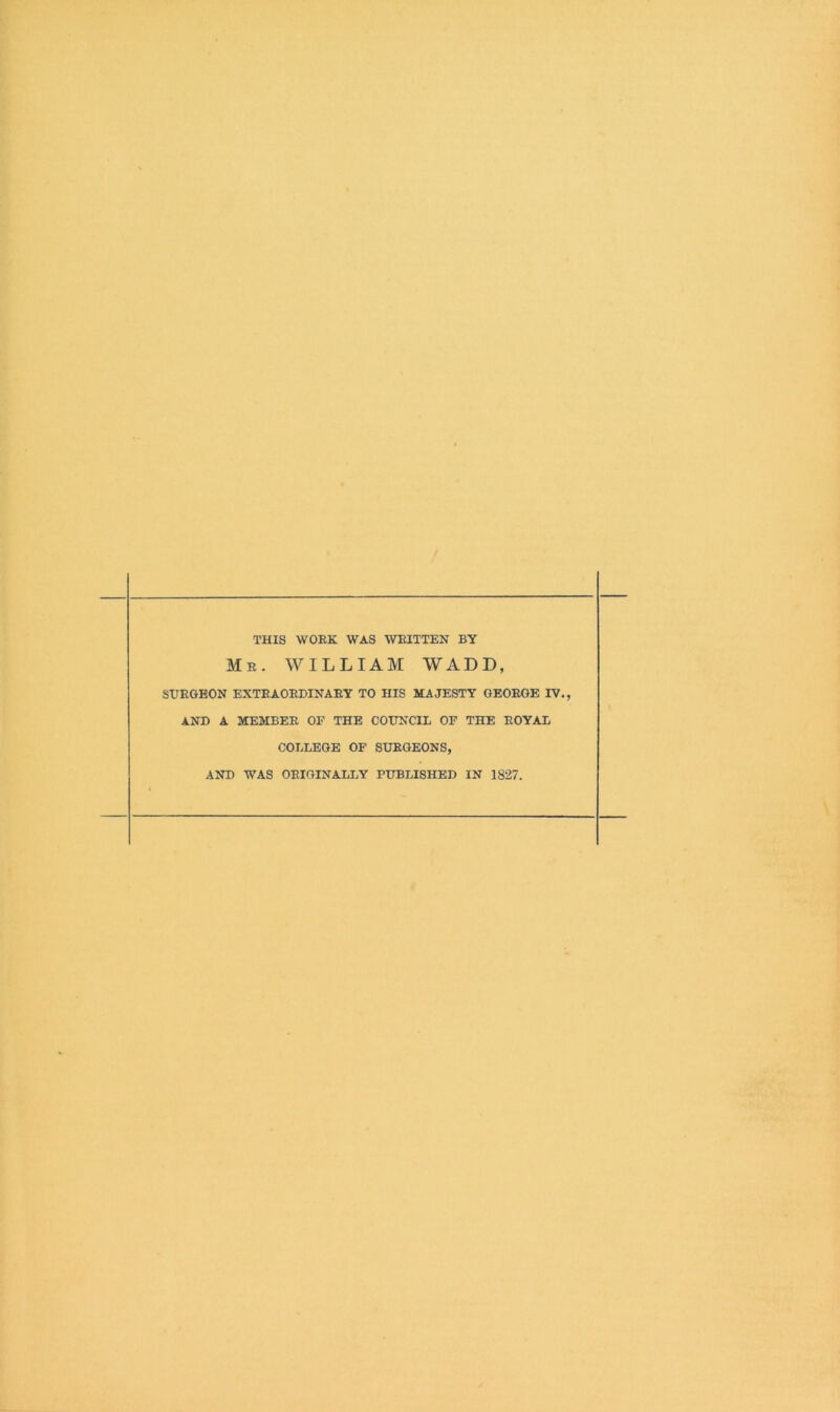 THIS WORK WAS WRITTEN BY Mr. william WADD, SURGEON EXTRAORDINARY TO HIS MAJESTY GEORGE IV., AND A MEMBER OF THE COUNCIL OF THE ROYAL COLLEGE OF SURGEONS, AND WAS ORIGINALLY PUBLISHED IN 1827.