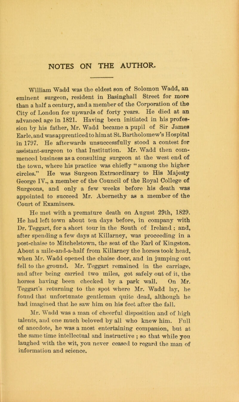 NOTES ON THE AUTHOR. William Wadd was the eldest son of Solomon Wadd, an eminent surgeon, resident in Basinghall Street for more than a half a century, and a member of the Corporation of the City of London for upwards of forty years. He died at an advanced age in 1821. Having been initiated in his profes- sion by his father, Mr. Wadd became a pupil of Sir James Earle, and was apprenticed to hi mat St. Bartholomew’s Hospital in 1797. He afterwards unsuccessfully stood a contest for assistant-surgeon to that Institution. Mr. Wadd then com- menced business as a consulting surgeon at the west end of the town, where his practice was chiefly “ among the higher circles.” He was Surgeon Extraordinary to His Majesty George IV., a member of the Council of the Royal College of Surgeons, and only a few weeks before his death was appointed to succeed Mr. Abernethy as a member of the Court of Examiners. He met with a premature death on August 29th, 1829. He had left town about ten days before, in company with Dr. Teggart, for a short tour in the South of Ireland ; and, after spending a few days at Killarney, was proceeding in a post-chaise to Mitchelstown, the seat of the Earl of Kingston. About a mile-and-a-half from Killarney the horses took head, when Mr. Wadd opened the chaise door, and in jumping out fell to the ground. Mr. Teggart remained in the carriage, and after being carried two miles, got safely out of it, the horses having been checked by a park wall. On Mr. Teggart’s returning to the spot where Mr. Wadd lay, he found that unfortunate gentleman quite dead, although he had imagined that he saw him on his feet after the fall. Mr. Wadd was a man of cheerful disposition and of high talents, and one much beloved by all who knew him. Full of anecdote, he was a most entertaining companion, but at the same time intellectual and instructive ; so that while you laughed with the wit, you never ceased to regard the man of information and science.