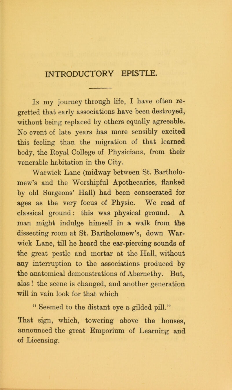 INTRODUCTORY EPISTLE. In my journey through life, I have often re- gretted that early associations have been destroyed, without being replaced by others equally agreeable. No event of late years has more sensibly excited this feeling than the migration of that learned body, the Royal College of Physicians, from their venerable habitation in the City. Warwick Lane (midway between St. Bartholo- mew’s and the Worshipful Apothecaries, flanked by old Surgeons’ Hall) had been consecrated for ages as the very focus of Physic. We read of classical ground: this was physical ground. A man might indulge himself in a walk from the dissecting room at St. Bartholomew’s, down War- wick Lane, till he heard the ear-piercing sounds of the great pestle and mortar at the Hall, without any interruption to the associations produced by the anatomical demonstrations of Abernethy. But, alas! the scene is changed, and another generation will in vain look for that which “ Seemed to the distant eye a gilded pill.” That sign, which, towering above the houses, announced the great Emporium of Learning and of Licensing.