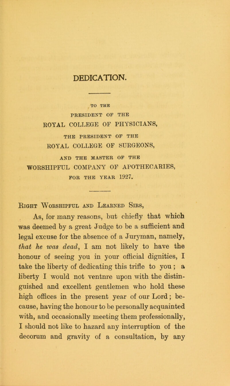 DEDICATION. ^ TO THE PRESIDENT OF THE ROYAL COLLEGE OF PHYSICIANS, THE PRESIDENT OF THE ROYAL COLLEGE OF SURGEONS, AND THE MASTER OF THE WORSHIPFUL COMPANY OF APOTHECARIES, FOR THE YEAR 1927. Eight Worshipful and Learned Sirs, As, for many reasons, but chiefly that which was deemed by a great Judge to be a sufficient and legal excuse for the absence of a Juryman, namely, that he was dead, I am not likely to have the honour of seeing you in your official dignities, I take the liberty of dedicating this trifle to you ; a liberty I would not ventnre upon with the distin- guished and excellent gentlemen who hold these high offices in the present year of our Lord; be- cause, having the honour to be personally acquainted with, and occasionally meeting them professionally, I should not like to hazard any interruption of the decorum and gravity of a consultation, by any