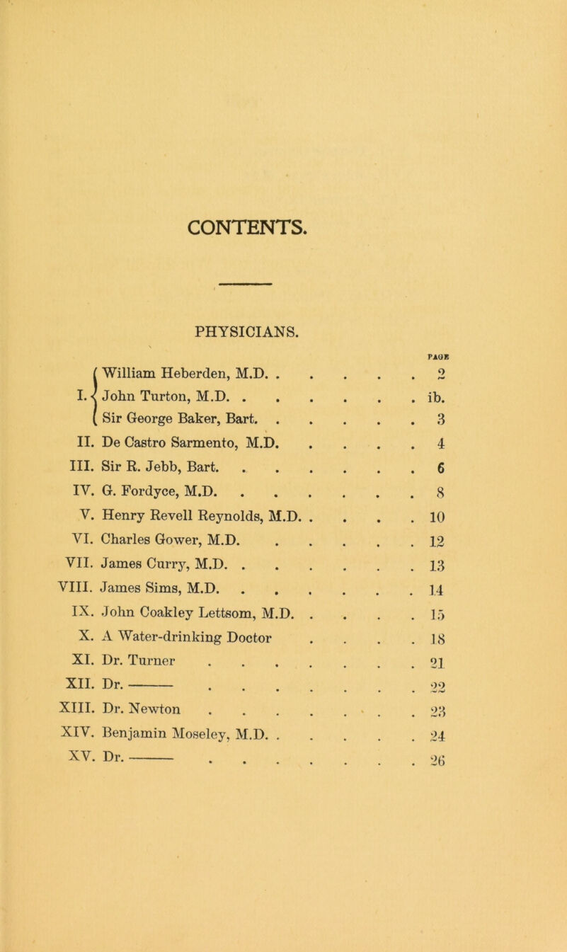 CONTENTS PHYSICIANS. \ PACK ^ William Heberden, M.D 2 I. < John Turton, M.D ib. ( Sir George Baker, Bart 3 II. De Castro Sarmento, M.D 4 III. Sir R. Jebb, Bart 6 IV. G. Fordyce, M.D 8 V. Henry Re veil Reynolds, M.D 10 VI. Charles Gower, M.D. 12 VII. James Currj’^, M.D 13 VIII. James Sims, M.D 14 IX. .John Coakley Lettsom, M.D 15 X. A Water-drinking Doctor . . . .18 XI. Dr. Turner 21 XII. Dr. . , 09 XIII. Dr. Newton . . . . ... .23 XIV. Benjamin Moseley, M.D 24 XV. Dr. 26