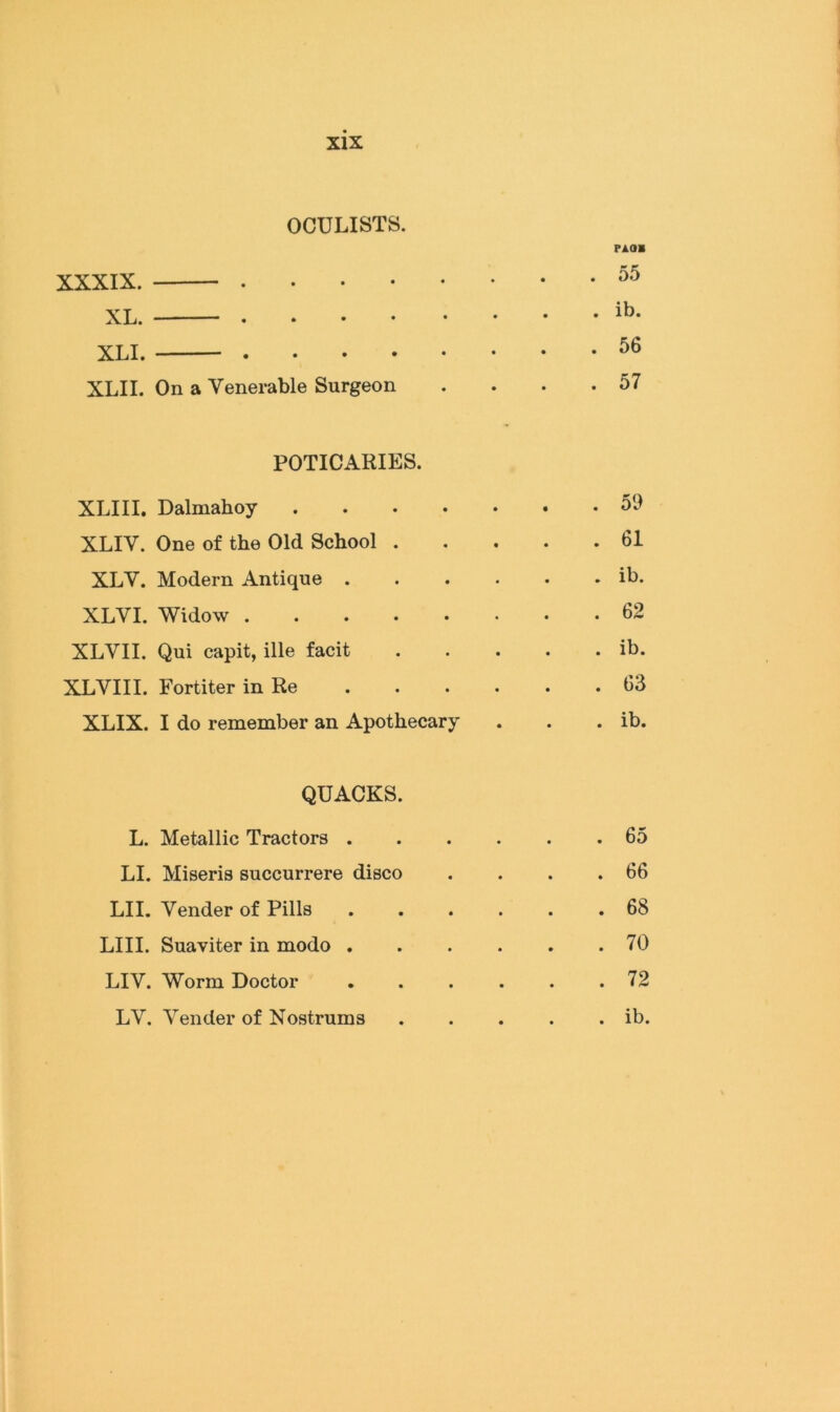 OCULISTS. XXXIX. . . . . XL. ——— , . • • XLI. . . . . XLII. On a Venerable Surgeon FAOB 55 ib. 56 57 POTICARIES. XLIII. Dalmahoy 59 XLIV. One of the Old School 61 XLV. Modern Antique ib. XLVI. Widow 62 XLVII. Qui capit, ille facit ib. XLYIII. Fortiter in Re 63 XLIX. I do remember an Apothecary . . . ib. QUACKS. L. Metallic Tractors . LI. Miseris succurrere disco LII. Vender of Pills LIII. Suaviter in modo . LIV. Worm Doctor LV. Vender of Nostrums 65 66 68 70 72 ib.