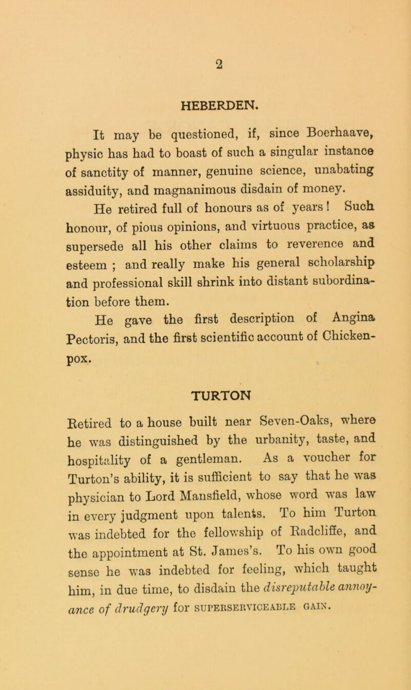 HEBERDEN. It may be questioned, if, since Boerhaave, physic has had to boast of such a singular instance of sanctity of manner, genuine science, unabating assiduity, and magnanimous disdain of money. He retired full of honours as of years ! Such honour, of pious opinions, and virtuous practice, as supersede all his other claims to reverence and esteem ; and really make his general scholarship and professional skill shrink into distant subordina- tion before them. He gave the first description of Angina Pectoris, and the first scientific account of Chicken- pox. TURTON Retired to a house built near Seven-Oaks, where he was distinguished hy the urbanity, taste, and hospitality of a gentleman. As a voucher for Turton’s ability, it is sufficient to say that he was physician to Lord Mansfield, whose word \vas law in every judgment upon talents. To him Turton was indebted for the fellovrship of RadcliSe, and the appointment at St. James’s. To his own good sense he was indebted for feeling, which taught him, in due time, to disdain the disrejmtahle annoy- ance of drudgery for superserviceable gain.