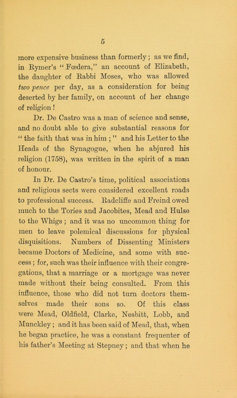 more expensive business than formerly; as we find, in Kymer’s “ Foedera,” an account of Elizabeth, the daughter of Eabbi Moses, who was allowed Uvo 'pence per day, as a consideration for being deserted by her family, on account of her change of religion! Dr. De Castro was a man of science and sense, and no doubt able to give substantial reasons for “ the faith that was in him ; ” and his Letter to the Heads of the Synagogue, when he abjured his religion (1758), was written in the spirit of a man of honour. In Dr. De Castro’s time, political associations and religious sects were considered excellent roads to professional success. Kadclifie and Freind owed much to the Tories and Jacobites, Mead and Hulse to the Whigs ; and it was no uncommon thing for men to leave polemical discussions for physical disquisitions. Numbers of Dissenting Ministers became Doctors of Medicine, and some with suc- cess ; for, such was their influence with their congre- gations, that a marriage or a mortgage was never made without their being consulted. From this influence, those who did not turn doctors them- selves made their sons so. Of this class were Mead, Oldfield, Clarke, Nesbitt, Lobb, and Munckley ; and it has been said of Mead, that, when he began practice, he was a constant frequenter of his father’s Meeting at Stepney; and that when he