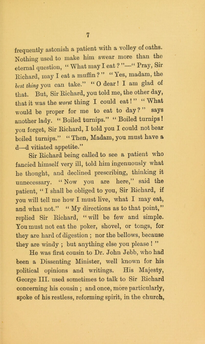 frequently astonish a patient with a volley of oaths. Nothing used to make him swear more than the eternal question, “ What may I eat ? “ Pray, Sir Richard, may I eat a muffin ? ” “ Yes, madam, the hast thing you can take.” “ 0 dear! I am glad of that. But, Sir Richard, you told me, the other day, that it was the worst thing I could eat! ” “ What would be proper for me to eat to day?” says another lady. “ Boiled turnips.” “ Boiled turnips! you forget. Sir Richard, I told you I could not bear boiled turnips.” “ Then, Madam, you must have a d—d vitiated appetite.” Sir Richard being called to see a patient who fancied himself very ill, told him ingenuously what he thought, and declined prescribing, thinking it unnecessary. “ Now you are here,” said the patient, “ I shall be obliged to you. Sir Richard, if you will tell me how I must live, what I may eat, and what not.” “ My directions as to that point,” replied Sir Richard, “will be few and simple. You must not eat the poker, shovel, or tongs, for they are hard of digestion ; nor the bellows, because they are windy ; but anything else you please ! ” He was first cousin to Dr. John Jebb, who had been a Dissenting Minister, well known for his political opinions and writings. His Majesty, George III. used sometimes to talk to Sir Richard concerning his cousin ; and once, more particularly, spoke of his restless, reforming spirit, in the church,