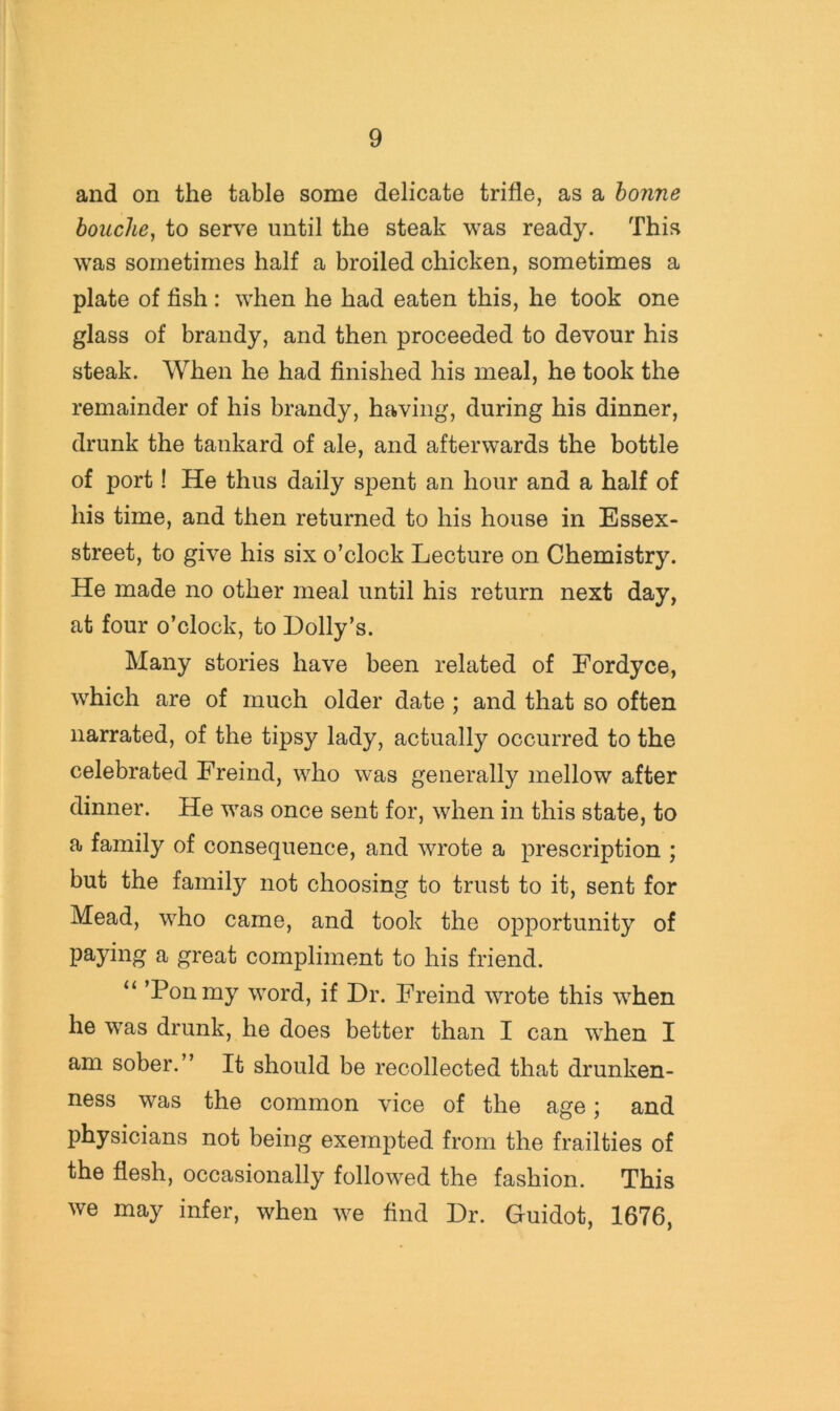 and on the table some delicate trifle, as a honne bouche^ to serve until the steak was ready. This was sometimes half a broiled chicken, sometimes a plate of fish : when he had eaten this, he took one glass of brandy, and then proceeded to devour his steak. When he had finished his meal, he took the remainder of his brandy, having, during his dinner, drunk the tankard of ale, and afterwards the bottle of port! He thus daily spent an hour and a half of his time, and then returned to his house in Essex- street, to give his six o’clock Lecture on Chemistry. He made no other meal until his return next day, at four o’clock, to Dolly’s. Many stories have been related of Fordyce, which are of much older date ; and that so often narrated, of the tipsy lady, actually occurred to the celebrated Freind, who was generally mellow after dinner. He was once sent for, when in this state, to a family of consequence, and wrote a prescription ; but the family not choosing to trust to it, sent for Mead, who came, and took the opportunity of paying a great compliment to his friend. “ ’Ponmy word, if Dr. Freind wrote this when he was drunk, he does better than I can when I am sober.” It should be recollected that drunken- ness was the common vice of the age j and physicians not being exempted from the frailties of the flesh, occasionally followed the fashion. This we may infer, when we find Dr. Guidot, 1676,