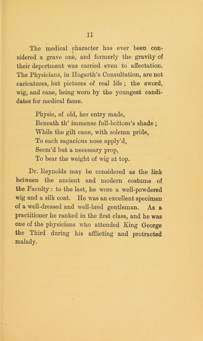 The medical character has ever been con- sidered a grave one, and formerly the gravity of their deportment was carried even to affectation. The Physicians, in Hogarth’s Consultation, are not caricatures, but pictures of real life; the sword, wig, and cane, being worn by the youngest candi- dates for medical fame. Physic, of old, her entry made. Beneath th’ immense full-bottom’s shade ; While the gilt cane, with solemn pride. To each sagacious nose apply’d. Seem’d but a necessary prop, To bear the weight of wig at top. Dr. Eeynolds may be considered as the link between the ancient and modern costume of the Faculty : to the last, he wore a well-powdered wig and a silk coat. He was an excellent specimen of a well-dressed an^ well-bred gentleman. As a practitioner he ranked in the first class, and he was one of the physicians who attended King George the Third during his afflicting and protracted malady.