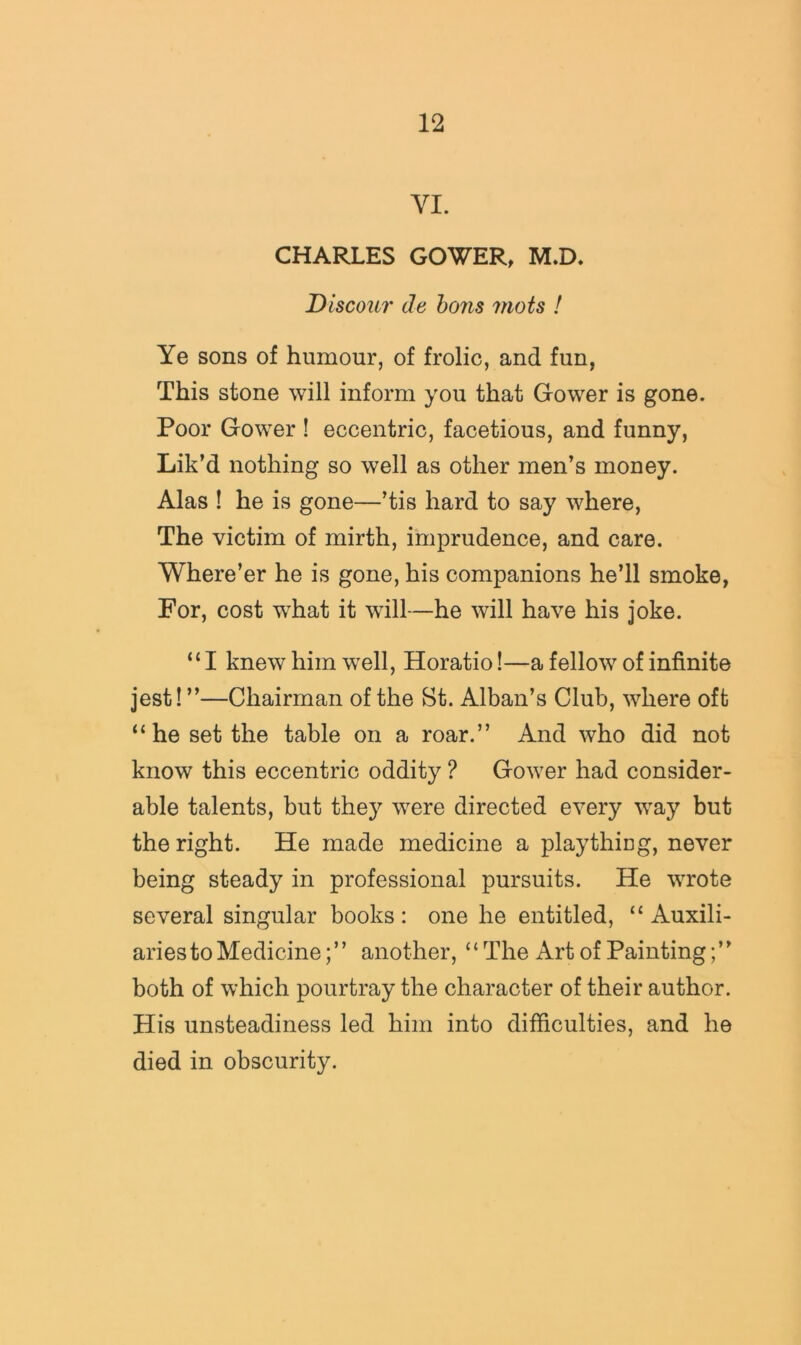VI. CHARLES GOWER, M.D, Discour de hons mots ! Ye sons of humour, of frolic, and fun, This stone will inform you that Gower is gone. Poor Gower ! eccentric, facetious, and funny, Lik’d nothing so well as other men’s money. Alas ! he is gone—’tis hard to say where. The victim of mirth, imprudence, and care. Where’er he is gone, his companions he’ll smoke, For, cost what it will—he will have his joke. “I knew him w^ell, Horatio!—a fellow of infinite jest! ”—Chairman of the St. Alban’s Club, where oft “he set the table on a roar.” And who did not know this eccentric oddity ? Gower had consider- able talents, but they were directed every way but the right. He made medicine a plaything, never being steady in professional pursuits. He wrote several singular books: one he entitled, “ Auxili- aries to Medicine;” another, “The Art of Painting;” both of which pour tray the character of their author. His unsteadiness led him into difficulties, and he died in obscurity.