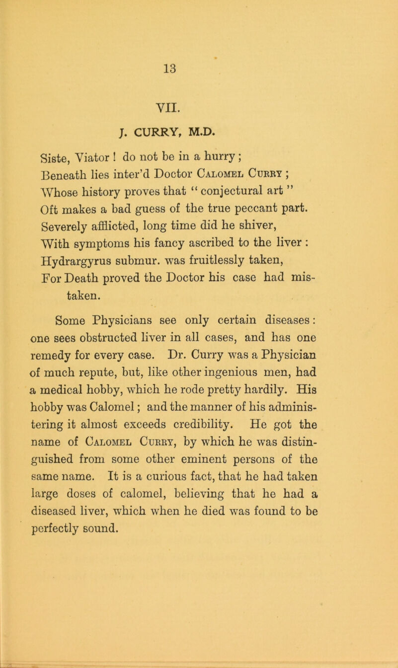 VII. J. CURRY, M.D. Siste, Viator ! do not be in a hurry; Beneath lies inter’d Doctor Calomel Cukry ; Whose history proves that “ conjectural art ” Oft makes a bad guess of the true peccant part. Severely afflicted, long time did he shiver, With symptoms his fancy ascribed to the liver : Hydrargyrus submur. was fruitlessly taken, For Death proved the Doctor his case had mis- taken. Some Physicians see only certain diseases: one sees obstructed liver in all cases, and has one remedy for every case. Dr. Curry was a Physician of much repute, but, like other ingenious men, had a medical hobby, which he rode pretty hardily. His hobby was Calomel; and the manner of his adminis- tering it almost exceeds credibility. He got the name of Calomel Curry, by which he was distin- guished from some other eminent persons of the same name. It is a curious fact, that he had taken large doses of calomel, believing that he had a diseased liver, which when he died was found to be perfectly sound.