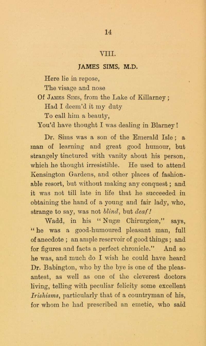 YIII. JAMES SIMS, M.D. Here lie in repose, The visage and nose Of James Sims, from the Lake of Killarney; Had I deem’d it my duty To call him a beauty. You’d have thought I was dealing in Blarney! Dr. Sims was a son of the Emerald Isle ; a man of learning and great good humour, but strangely tinctured with vanity about his person, which he thought irresistible. He used to attend Kensington Gardens, and other places of fashion- able resort, but without making any conquest; and it was not till late in life that he succeeded in obtaining the hand of a young and fair lady, who, strange to say, was not blind, but deaf! Wadd, in his “ Nugae Chirurgicae,” says, “ he was a good-humoured pleasant man, full of anecdote ; an ample reservoir of good things; and for figures and facts a perfect chronicle.” And so he was, and much do I wish he could have heard Dr. Babington, who by the bye is one of the pleas- antest, as well as one of the cleverest doctors living, telling with peculiar felicity some excellent Irishisms, particularly that of a countryman of his, for whom he had prescribed an emetic, who said