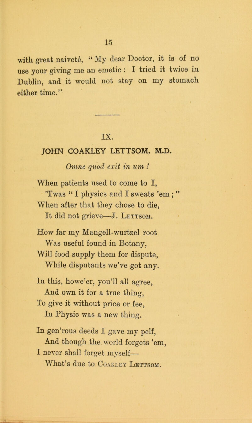 with great naivete, “ My dear Doctor, it is of no use your giving me an emetic : I tried it twice in Dublin, and it would not stay on my stomach either time.” IX. JOHN COAKLEY LETTSOM, M.D. Omne quod exit in um ! When patients used to come to I, ’Twas “ I physics and I sweats ’em ; ” When after that they chose to die. It did not grieve—J. Lettsom. How far my Mangell-wurtzel root Was useful found in Botany, Will food supply them for dispute. While disputants we’ve got any. In this, howe’er, you’ll all agree. And own it for a true thing. To give it without price or fee. In Physic was a new thing. In gen’rous deeds I gave my pelf. And though the world forgets ’em, I never shall forget myself— What’s due to Coakley Lettsom.