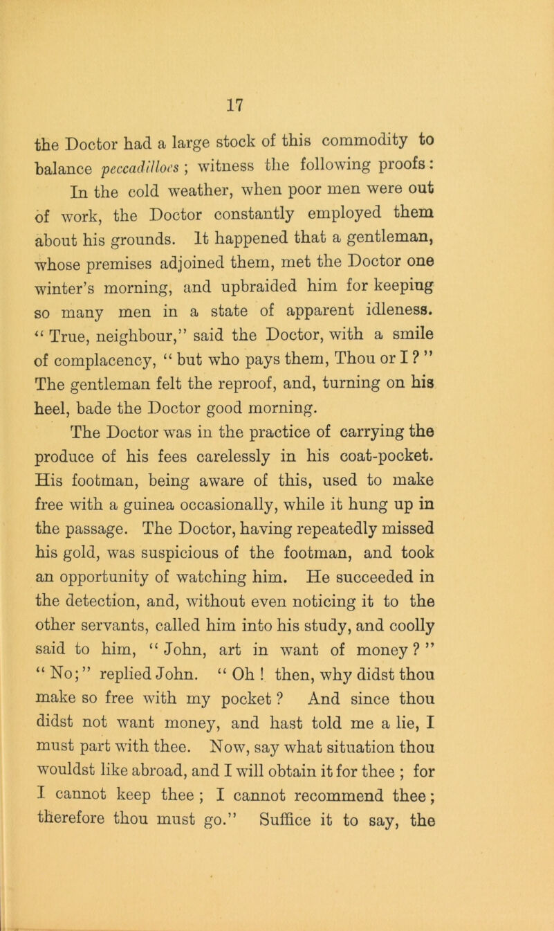 the Doctor had a large stock of this commodity to balance peccadiIlo(’s witness the following proofs. In the cold weather, when poor men were out of work, the Doctor constantly employed them about his grounds. It happened that a gentleman, whose premises adjoined them, met the Doctor one winter’s morning, and upbraided him for keeping so many men in a state of apparent idleness. True, neighbour,” said the Doctor, with a smile of complacency, “ but who pays them. Thou or I ? ” The gentleman felt the reproof, and, turning on his heel, bade the Doctor good morning. The Doctor was in the practice of carrying the produce of his fees carelessly in his coat-pocket. His footman, being aware of this, used to make free with a guinea occasionally, while it hung up in the passage. The Doctor, having repeatedly missed his gold, was suspicious of the footman, and took an opportunity of watching him. He succeeded in the detection, and, without even noticing it to the other servants, called him into his study, and coolly said to him, “John, art in want of money?” “ No; ” replied John. “ Oh ! then, why didst thou make so free with my pocket ? And since thou didst not want money, and hast told me a lie, I must part with thee. Now, say what situation thou wouldst like abroad, and I will obtain it for thee ; for I cannot keep thee ; I cannot recommend thee; therefore thou must go.” Suffice it to say, the