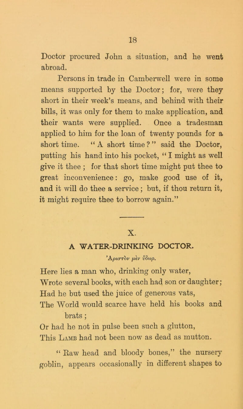 Doctor procured John a situation, and he went abroad. Persons in trade in Camberwell were in some means supported by the Doctor; for, were they short in their week’s means, and behind with their bills, it was only for them to make application, and their wants were supplied. Once a tradesman applied to him for the loan of twenty pounds for a short time. “ A short time ? ” said the Doctor, putting his hand into his pocket, “ I might as well give it thee ; for that short time might put thee to great inconvenience: go, make good use of it, and it will do thee a service; but, if thou return it, it might require thee to borrow again.” X- A WATER-DRINKING DOCTOR. ’ApUTTOV /JL€y vScop. Here lies a man who, drinking only water, Wrote several books, with each had son or daughter; Had he but used the juice of generous vats. The World would scarce have held his books and brats ; Or had he not in pulse been such a glutton, This Lamb had not been now as dead as mutton. “ Eaw head and bloody bones,” the nursery goblin, appears occasionally in different shapes to