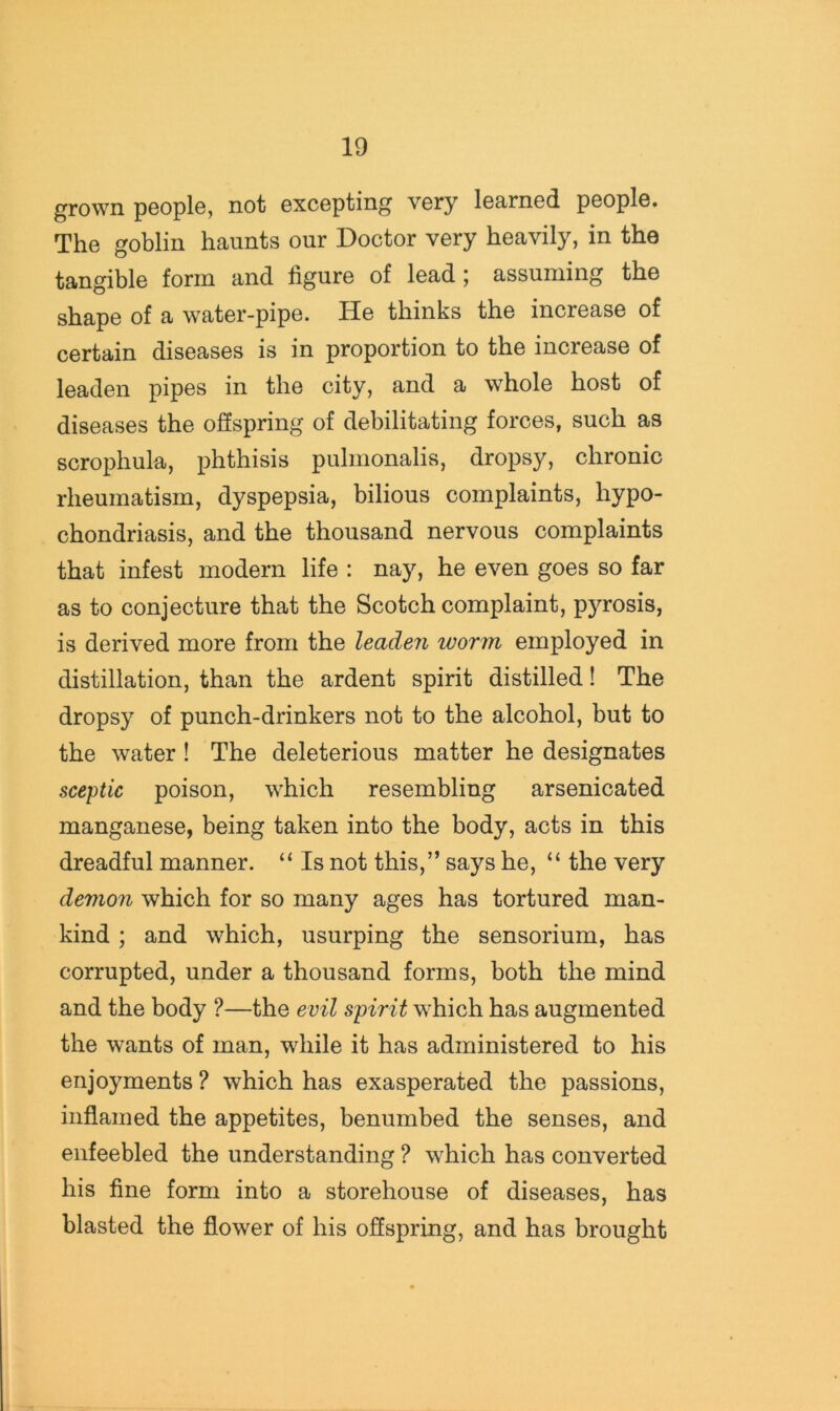 grown people, not excepting very learned people. The goblin haunts our Doctor very heavily, in the tangible form and figure of lead; assuming the shape of a water-pipe. He thinks the increase of certain diseases is in proportion to the increase of leaden pipes in the city, and a whole host of diseases the offspring of debilitating forces, such as scrophula, phthisis pulmonalis, dropsy, chronic rheumatism, dyspepsia, bilious complaints, hypo- chondriasis, and the thousand nervous complaints that infest modern life : nay, he even goes so far as to conjecture that the Scotch complaint, p)TOsis, is derived more from the leaden worm employed in distillation, than the ardent spirit distilled! The dropsy of punch-drinkers not to the alcohol, but to the water ! The deleterious matter he designates sceptic poison, which resembling arsenicated manganese, being taken into the body, acts in this dreadful manner. “ Is not this,” says he, “ the very demon which for so many ages has tortured man- kind ; and which, usurping the sensorium, has corrupted, under a thousand forms, both the mind and the body ?—the evil spirit which has augmented the wants of man, while it has administered to his enjoyments ? which has exasperated the passions, inflamed the appetites, benumbed the senses, and enfeebled the understanding ? which has converted his fine form into a storehouse of diseases, has blasted the flower of his offspring, and has brought