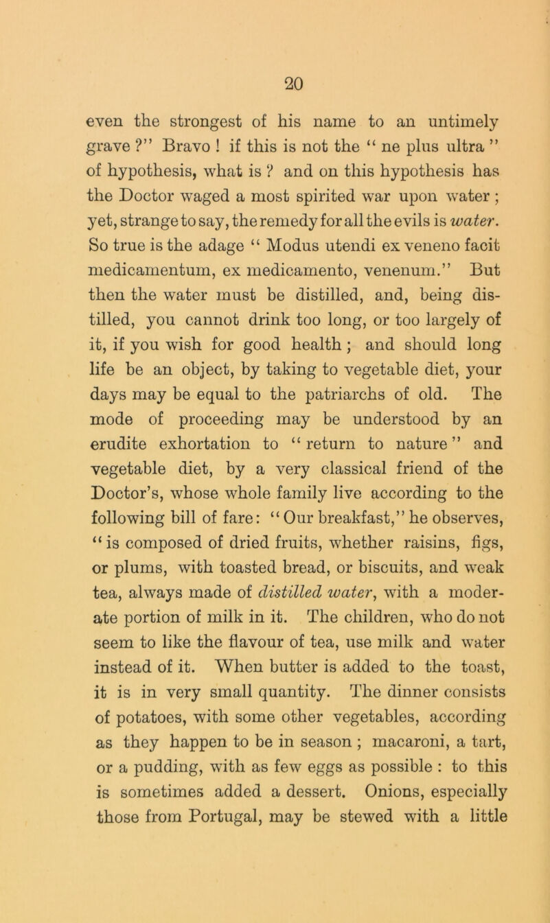 even the strongest of his name to an untimely grave ?” Bravo ! if this is not the “ ne plus ultra ” of hypothesis, what is ? and on this hypothesis has the Doctor waged a most spirited war upon water ; yet, strange to say, the remedy for all the evils is water. So true is the adage “ Modus utendi ex veneno facit medicamentum, ex medicamento, venenum.” But then the water must be distilled, and, being dis- tilled, you cannot drink too long, or too largely of it, if you wish for good health; and should long life be an object, by taking to vegetable diet, your days may be equal to the patriarchs of old. The mode of proceeding may be understood by an erudite exhortation to “return to nature” and vegetable diet, by a very classical friend of the Doctor’s, whose whole family live according to the following bill of fare: “ Our breakfast,” he observes, “ is composed of dried fruits, whether raisins, figs, or plums, with toasted bread, or biscuits, and weak tea, always made of distilled water, with a moder- ate portion of milk in it. The children, who do not seem to like the flavour of tea, use milk and water instead of it. When butter is added to the toast, it is in very small quantity. The dinner consists of potatoes, with some other vegetables, according as they happen to be in season ; macaroni, a tart, or a pudding, with as few eggs as possible : to this is sometimes added a dessert. Onions, especially those from Portugal, may be stewed with a little