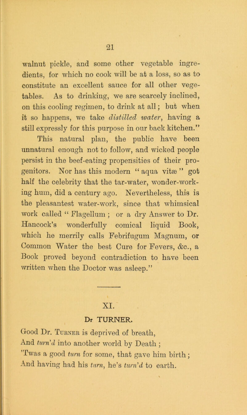 walnut pickle, and some other vegetable ingre- dients, for which no cook will he at a loss, so as to constitute an excellent sauce for all other vege- tables. As to drinking, we are scarcely inclined, on this cooling regimen, to drink at all; but when it so happens, we take distilled loater^ having a still expressly for this purpose in our back kitchen.” This natural plan, the public have been unnatural enough not to follow, and wicked people persist in the beef-eating propensities of their pro- genitors. Nor has this modern “ aqua vitaa ” got half the celebrity that the tar-water, wonder-work- ing hum, did a century ago. Nevertheless, this is the pleasantest water-work, since that whimsical work called “ Flagellum ; or a dry Answer to Dr. Hancock’s wonderfully comical liquid Book, which he merrily calls Febrifugum Magnum, or Common Water the best Cure for Fevers, &c., a Book proved beyond contradiction to have been written when the Doctor was asleep.” XI. Dr TURNER. Good Dr. Turner is deprived of breath, And turnW into another world by Death : ’Twas a good him for some, that gave him birth; And having had his he’s turned to earth.