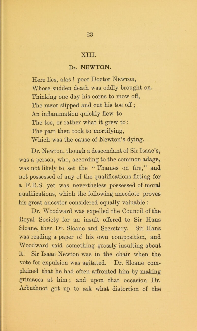 XIII. Dr. NEWTON. Here lies, alas ! poor Doctor Newton, Whose sudden death was oddly brought on. Thinking one day his corns to mow off, The razor slipped and cut his toe off ; An inflammation quickly flew to The toe, or rather what it grew to : The part then took to mortifying, Which was the cause of Newton’s dying. Dr. Newton, though a descendant of Sir Isaac’s, was a person, who, according to the common adage, was not likely to set the “ Thames on fire,” and not possessed of any of the qualifications fitting for a F.E.S. yet was nevertheless possessed of moral qualifications, which the following anecdote proves his great ancestor considered equally valuable : Dr. Woodward was expelled the Council of the Eoyal Society for an insult offered to Sir Hans Sloane, then Dr. Sloane and Secretary. Sir Hans was reading a paper of his own composition, and Woodward said something grossly insulting about it. Sir Isaac Newton was in the chair when the vote for expulsion was agitated. Dr. Sloane com- plained that he had often affronted him by making grimaces at him; and upon that occasion Dr. Arbuthnot got up to ask what distortion of the