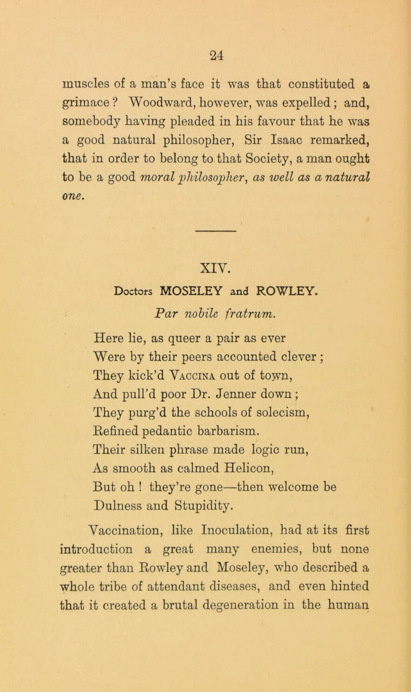 muscles of a man’s face it was that constituted a grimace ? Woodward, however, was expelled; and, somebody having pleaded in his favour that he was a good natural philosopher. Sir Isaac remarked, that in order to belong to. that Society, a man ought to be a good moral 'philosopher^ as well as a natural one. XIV. Doctors MOSELEY and ROWLEY* Par nohile fratrum. Here lie, as queer a pair as ever Were by their peers accounted clever; They kick’d Yaccina out of town. And pull’d poor Dr. Jenner down; They purg’d the schools of solecism. Refined pedantic barbarism. Their silken phrase made logic run. As smooth as calmed Helicon, But oh ! they’re gone—then welcome be Dulness and Stupidity. Vaccination, like Inoculation, had at its first introduction a great many enemies, but none greater than Rowley and Moseley, who described a whole tribe of attendant diseases, and even hinted that it created a brutal degeneration in the human