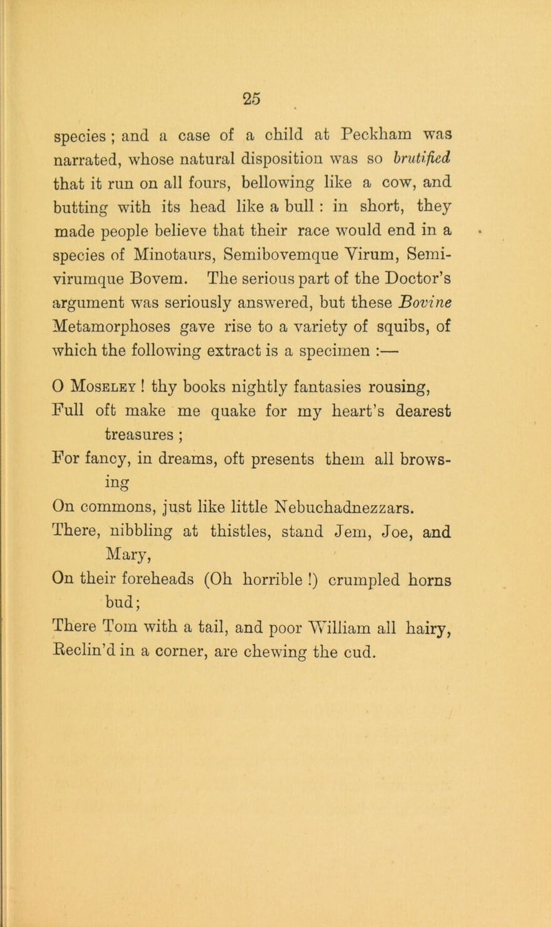 species ; and a case of a child at Peckham was narrated, whose natural disposition was so brutified that it run on all fours, bellowing like a cow, and butting with its head like a bull : in short, they made people believe that their race would end in a species of Minotaurs, Semibovemque Yirum, Semi- virumque Bovem. The serious part of the Doctor’s argument was seriously answered, but these Bovine Metamorphoses gave rise to a variety of squibs, of which the following extract is a specimen :— 0 Moseley ! thy books nightly fantasies rousing. Full oft make me quake for my heart’s dearest treasures ; For fancy, in dreams, oft presents them all brows- ing On commons, just like little Nebuchadnezzars. There, nibbling at thistles, stand Jem, Joe, and Mary, On their foreheads (Oh horrible !) crumpled horns bud; There Tom with a tail, and poor William all hairy, Beclin’d in a corner, are chewing the cud.