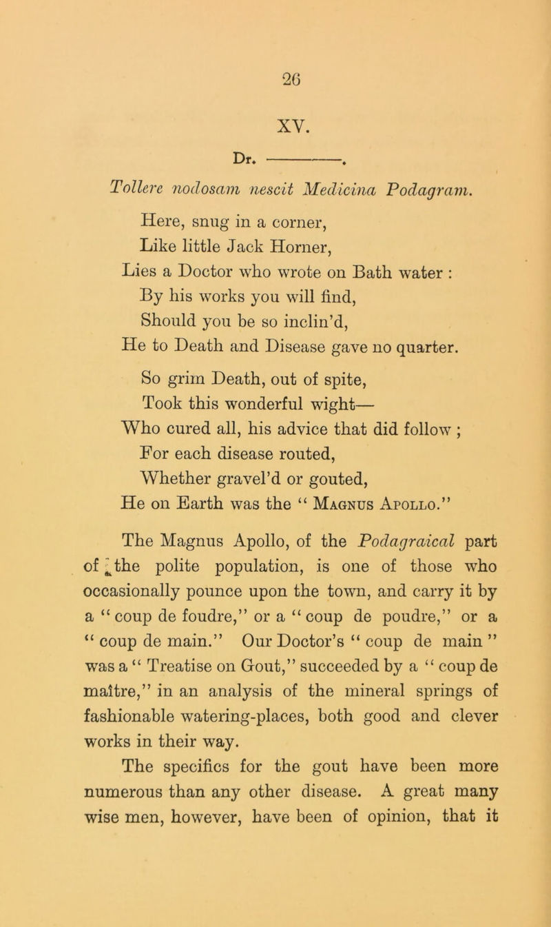 XV. Dr. ♦ Toilerc nodosain iiescit Medicina Podagram. Here, snug in a corner, Like little Jack Horner, Lies a Doctor who wrote on Bath water : By his works you will find. Should you he so inclin’d. He to Death and Disease gave no quarter. So grim Death, out of spite, Took this wonderful wight— Who cured all, his advice that did follow ; For each disease routed, Whether gravel’d or gouted, He on Earth was the “ Magnus Apollo.” The Magnus Apollo, of the Podagraical part of ^the polite population, is one of those who occasionally pounce upon the town, and carry it by a “coup de foudre,” or a “coup de poudre,” or a “ coup de main.” Our Doctor’s “ coup de main ” was a “ Treatise on Gout,” succeeded by a “ coup de maitre,” in an analysis of the mineral springs of fashionable watering-places, both good and clever works in their way. The specifics for the gout have been more numerous than any other disease. A great many wise men, however, have been of opinion, that it