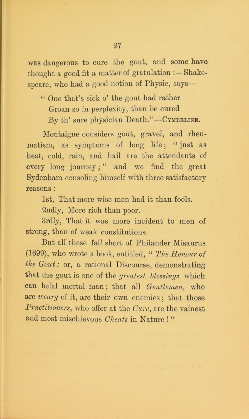 was dangerous to cure the gout, and some have thought a good fit a matter of gratulation Shake- speare, who had a good notion of Physic, says— “ One that’s sick o’ the gout had rather Groan so in perplexity, than be cured By th’ sure physician Death.”—Cymbeline. Montaigne considers gout, gravel, and rheu- matism, as symptoms of long life; “just as heat, cold, rain, and hail are the attendants of every long journey; ” and we find the great Sydenham consoling himself with three satisfactory reasons: 1st, That more wise men had it than fools. 2ndly, More rich than poor. Srdly, That it was more incident to men of strong, than of weak constitutions. But all these fall short of Philander Misaurus (1699), who wrote a book, entitled, “ The Honour of the Goiit: or, a rational Discourse, demonstrating that the gout is one of the greatest blessings which can befal mortal man; that all Gentlemen^ who are loeary of it, are their own enemies; that those Practitionersy who ofier at the Curey are the vainest and most mischievous Cheats in Nature! ”