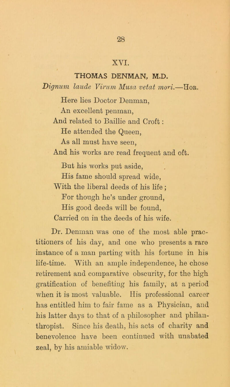 XVI. THOMAS DENMAN, M.D. Dignuvi laude Viriun Musa vetat morl.—Hor. Here lies Doctor Denman, An excellent penman, And related to Baillie and Croft: He attended the Queen, As all must have seen. And his works are read frequent and oft. But his works put aside. His fame should spread wide. With the liberal deeds of his life; For though he’s under ground. His good deeds will be found. Carried on in the deeds of his wife. Dr. Denman was one of the most able prac- titioners of his day, and one who presents a rare instance of a man parting with his fortune in his life-time. With an ample independence, he chose retirement and comparative obscurity, for the high gratification of benefiting his family, at a period when it is most valuable. His professional career has entitled him to fair fame as a Physician, and his latter days to that of a philosopher and philan- thropist. Since his death, his acts of charity and benevolence have been continued with unabated zeal, by his amiable widow.