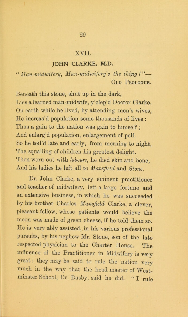 XVII. JOHN CLARKE, M.D. Man-midwifery^ Man-midwifery's the thing!''— Old Pkologue. Beneath this stone, shut up in the dark, Lies a learned man-midwife, y’clep’d Doctor Clarke. On earth while he lived, by attending men’s wives. He increas’d population some thousands of lives : Thus a gain to the nation was gain to himself; And enlarg’d population, enlargement of pelf. So he toil’d late and early, from morning to night. The squalling of children his greatest delight. Then worn out with labours^ he died skin and bone. And his ladies he left all to Mansfield and 8tom. Dr. John Clarke, a very eminent practitioner and teacher of midwifery, left a large fortune and an extensive business, in which he was succeeded by his brother Charles Mansfield Clarke, a clever, pleasant fellow, whose patients would believe the moon was made of green cheese, if he told them so. He is very ably assisted, in his various professional pursuits, by his nephew Mr. Stone, son of the late respected physician to the Charter House. The influence of the Practitioner in Midwifery is very great: they may be said to rule the nation very much in the way that the head master of West- minster School, Dr. Busby, said he did. “ I rule