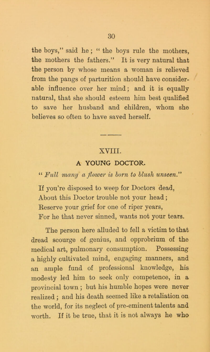 the boys,” said he ; “ the boys rule the mothers, the mothers the fathers.” It is very natural that the person by whose means a woman is relieved from the pangs of parturition should have consider- able influence over her mind; and it is equally natural, that she should esteem him best qualified to save her husband and children, whom she believes so often to have saved herself. XYIII. A YOUNG DOCTOR. “ Full many a flower is horn to blush unseenF If you’re disposed to weep for Doctors 'dead. About this Doctor trouble not your head ; Reserve your grief for one of riper years. For he that never sinned, wants not your tears. The person here alluded to fell a victim to that dread scourge of genius, and opprobrium of the medical art, pulmonary consumption. Possessing a highly cultivated mind, engaging manners, and an ample fund of professional knowledge, his modesty led him to seek only competence, in a provincial town ; but his humble hopes were never realized ; and his death seemed like a retaliation on the world, for its neglect of pre-eminent talents and worth. If it be true, that it is not always he who