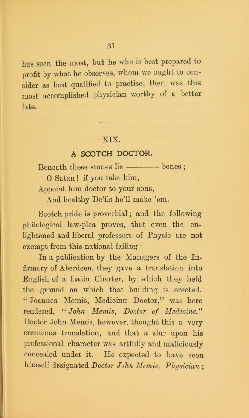 has seen the most, but he who is best prepared to profit by what he observes, whom we ought to con- sider as best (qualified to practise, then was this most accomplished physician worthy of a better fate. XIX. A SCOTCH DOCTOR. Beneath these stones lie bones ; 0 Satan ! if you take him. Appoint him doctor to your sons. And healthy De’ils he’ll make ’em. Scotch pride is proverbial; and the following philological law-plea proves, that even the en- lightened and liberal professors of Physic are not exempt from this national failing : In a publication by the Managers of the In- firmary of Aberdeen, they gave a translation into English of a Latin Charter, by which they held the ground on which that building is erected. “ Joannes Memis, Medicinse Doctor,” was here rendered, “ John Memis, Doctor of Medicine.” Doctor John Memis, however, thought this a very erroneous translation, and that a slur upon his professional character was artfully and maliciously concealed under it. He expected to have seen himself designated Doctor John Memis, Physician ;