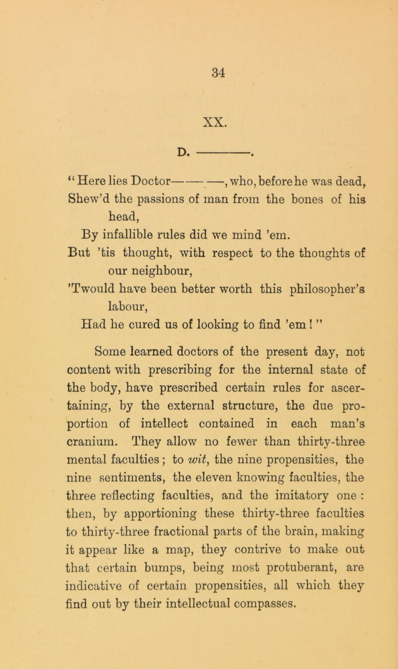 XX. D. “Here lies Doctor —, who, before he was dead, Shew’d the passions of man from the bones of his head, By infallible rules did we mind ’em. But ’tis thought, with respect to the thoughts of our neighbour, ’Twould have been better worth this philosopher’s labour, Had he cured us of looking to find ’em! ” Some learned doctors of the present day, not content with prescribing for the internal state of the body, have prescribed certain rules for ascer- taining, by the external structure, the due pro- portion of intellect contained in each man’s cranium. They allow no fewer than thirty-three mental faculties; to wit^ the nine propensities, the nine sentiments, the eleven knowing faculties, the three reflecting faculties, and the imitatory one : then, by apportioning these thirty-three faculties to thirty-three fractional parts of the brain, making it appear like a map, they contrive to make out that certain bumps, being most protuberant, are indicative of certain propensities, all which they find out by their intellectual compasses.