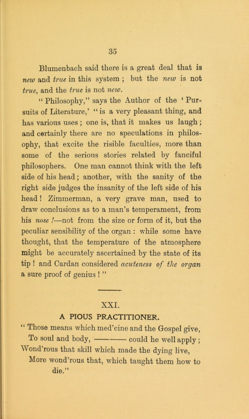 Blumenbach said there is a great deal that is new and true in this system ; but the new is not true^ and the true is not neiv. “ Philosophy,” says the Author of the ‘ Pur- suits of Literature,’ “is a very pleasant thing, and has various uses ; one is, that it makes us laugh ; and certainly there are no speculations in philos- ophy, that excite the risible faculties, more than some of the serious stories related by fanciful philosophers. One man cannot think with the left side of his head; another, with the sanity of the right side judges the insanity of the left side of his head! Zimmerman, a very grave man, used to draw conclusions as to a man’s temperament, from his nose !—not from the size or form of it, but the peculiar sensibility of the organ : while some have thought, that the temperature of the atmosphere might be accurately ascertained by the state of its tip ! and Cardan considered acuteness of the organ a sure proof of genius ! ” XXI. A PIOUS PRACTITIONER* “ Those means which med’cine and the Gospel give. To soul and body, could he well apply; Wond’rous that skill which made the dying live. More wond’rous that, which taught them how to die.”