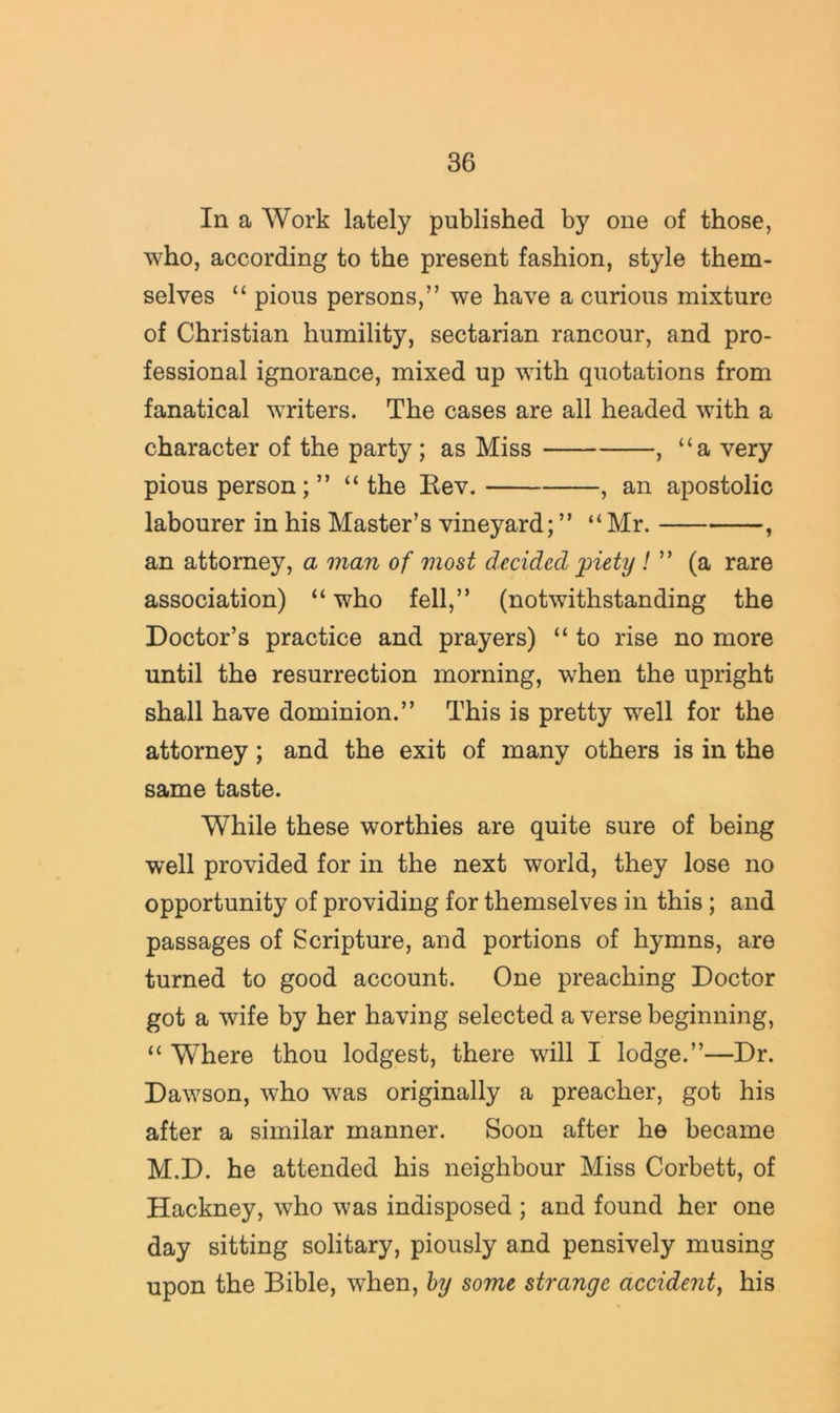 In a Work lately published by one of those, who, according to the present fashion, style them- selves “ pious persons,” we have a curious mixture of Christian humility, sectarian rancour, and pro- fessional ignorance, mixed up with quotations from fanatical writers. The cases are all headed with a character of the party; as Miss , “a very pious person; ” “the Eev. , an apostolic labourer in his Master’s vineyard; ” “ Mr. , an attorney, a man of most decided jpiety !(a rare association) “ who fell,” (notwithstanding the Doctor’s practice and prayers) “ to rise no more until the resurrection morning, when the upright shall have dominion.” This is pretty well for the attorney; and the exit of many others is in the same taste. While these worthies are quite sure of being well provided for in the next world, they lose no opportunity of providing for themselves in this; and passages of Scripture, and portions of hymns, are turned to good account. One preaching Doctor got a wife by her having selected a verse beginning, “ Where thou lodgest, there will I lodge.”—Dr. Dawson, who was originally a preacher, got his after a similar manner. Soon after he became M.D. he attended his neighbour Miss Corbett, of Hackney, who was indisposed ; and found her one day sitting solitary, piously and pensively musing upon the Bible, when, hy some strange accident^ his