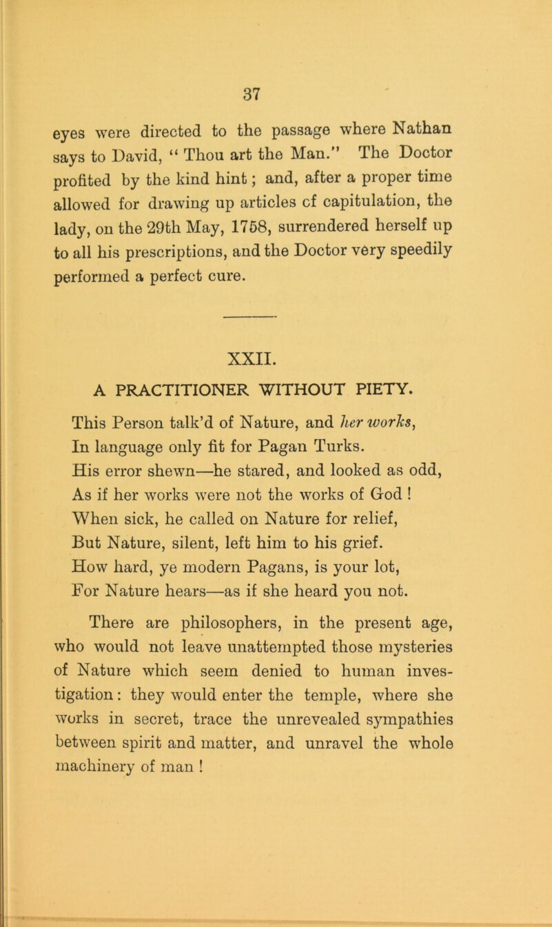 eyes were directed to the passage where Nathan says to David, “ Thou art the Man/’ The Doctor profited by the kind hint; and, after a proper time allowed for drawing up articles cf capitulation, the lady, on the 29th May, 1758, surrendered herself up to all his prescriptions, and the Doctor very speedily performed a perfect cure. XXII. A PRACTITIONER WITHOUT PIETY. This Person talk’d of Nature, and her works. In language only fit for Pagan Turks. His error shewn—he stared, and looked as odd. As if her works were not the works of God ! When sick, he called on Nature for relief. But Nature, silent, left him to his grief. How hard, ye modern Pagans, is your lot. For Nature hears—as if she heard you not. There are philosophers, in the present age, who would not leave unattempted those mysteries of Nature which seem denied to human inves- tigation : they would enter the temple, where she works in secret, trace the unrevealed sympathies between spirit and matter, and unravel the whole machinery of man !
