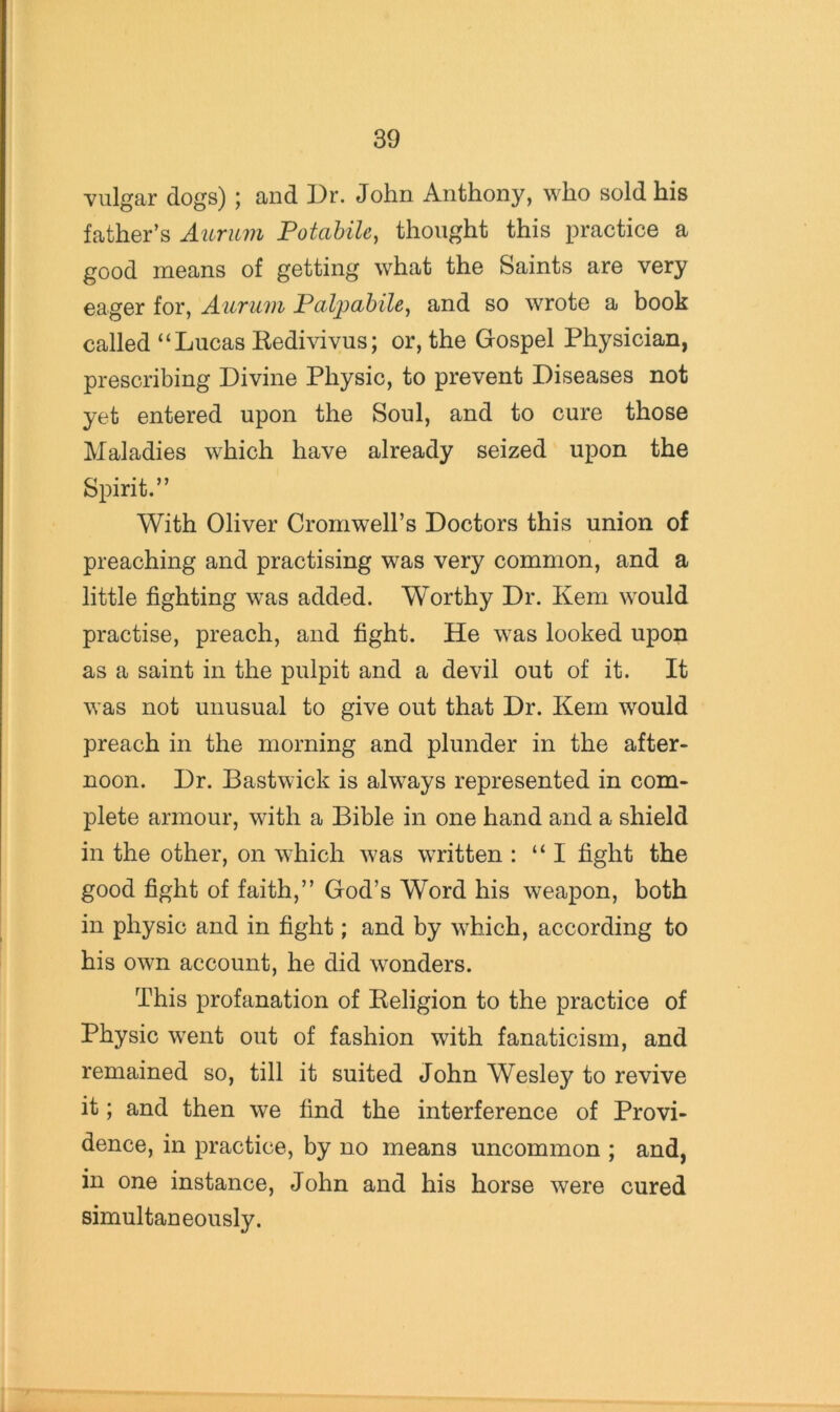 vulgar dogs) ; and Dr. John Anthony, who sold his father’s Aurum Potabilc, thought this practice a good means of getting what the Saints are very eager for, Aurum Palj^abile^ and so wrote a book called “Lucas Kedivivus; or, the Gospel Physician, prescribing Divine Physic, to prevent Diseases not yet entered upon the Soul, and to cure those Maladies which have already seized upon the Spirit.” With Oliver Cromwell’s Doctors this union of preaching and practising was very common, and a little fighting was added. Worthy Dr. Kem would practise, preach, and fight. He was looked upon as a saint in the pulpit and a devil out of it. It was not unusual to give out that Dr. Kem would preach in the morning and plunder in the after- noon. Dr. Bastwick is always represented in com- plete armour, with a Bible in one hand and a shield in the other, on which was written : “I fight the good fight of faith,” God’s Word his weapon, both in physic and in fight; and by which, according to his own account, he did wonders. This profanation of Keligion to the practice of Physic went out of fashion with fanaticism, and remained so, till it suited John Wesley to revive it; and then we find the interference of Provi- dence, in practice, by no means uncommon ; and, in one instance, John and his horse were cured simultaneously.