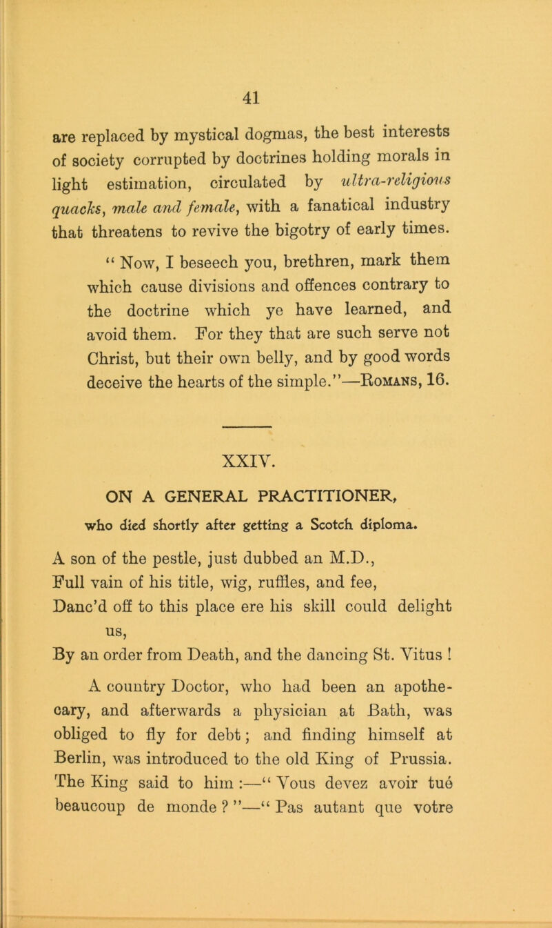 are replaced by mystical dogmas, the best interests of society corrupted by doctrines holding morals in light estimation, circulated by ultra-religions quackSy male and female^ with a fanatical industry that threatens to revive the bigotry of early times. “ Now, I beseech you, brethren, mark them which cause divisions and offences contrary to the doctrine which ye have learned, and avoid them. For they that are such serve not Christ, but their own belly, and by good words deceive the hearts of the simple.”—Romans, 16. XXIV. ON A GENERAL PRACTITIONER, who died shortly after getting a Scotch diploma* A son of the pestle, just dubbed an M.D., Full vain of his title, wig, ruffles, and fee. Danc’d off to this place ere his skill could delight us. By an order from Death, and the dancing St. Vitus ! A country Doctor, who had been an apothe- cary, and afterwards a physician at Bath, was obliged to fly for debt; and flnding himself at Berlin, was introduced to the old King of Prussia. The King said to him :—“ Vous devez avoir tue beaucoup de monde ? ”—“ Pas autant que votre
