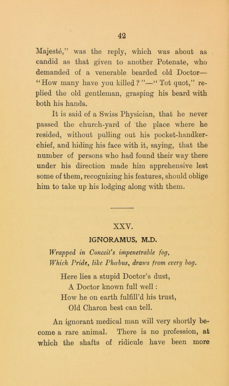 Majeste,” was the reply, which was about as candid as that given to another Potenate, who demanded of a venerable bearded old Doctor— “How many have }^ou killed ? ”—“ Tot quot,” re- plied the old gentleman, grasping his beard with both his hands. It is said of a Swiss Physician, that he never passed the church-yard of the place where he resided, without pulling out his pocket-handker- chief, and hiding his face with it, saying, that the number of persons who had found their way there under his direction made him apprehensive lest some of them, recognizing his features, should oblige him to take up his lodging along with them. XXV. IGNORAMUS, M.D. Wrapped in Conceits impenetrable fog, Which Pride, like Pho’hus, draws from everg hog. Here lies a stupid Doctor’s dust, A Doctor known full well: How he on earth fulfill’d his trust. Old Charon best can tell. An ignorant medical man will very shortly be- come a rare animal. There is no profession, at which the shafts of ridicule have been more