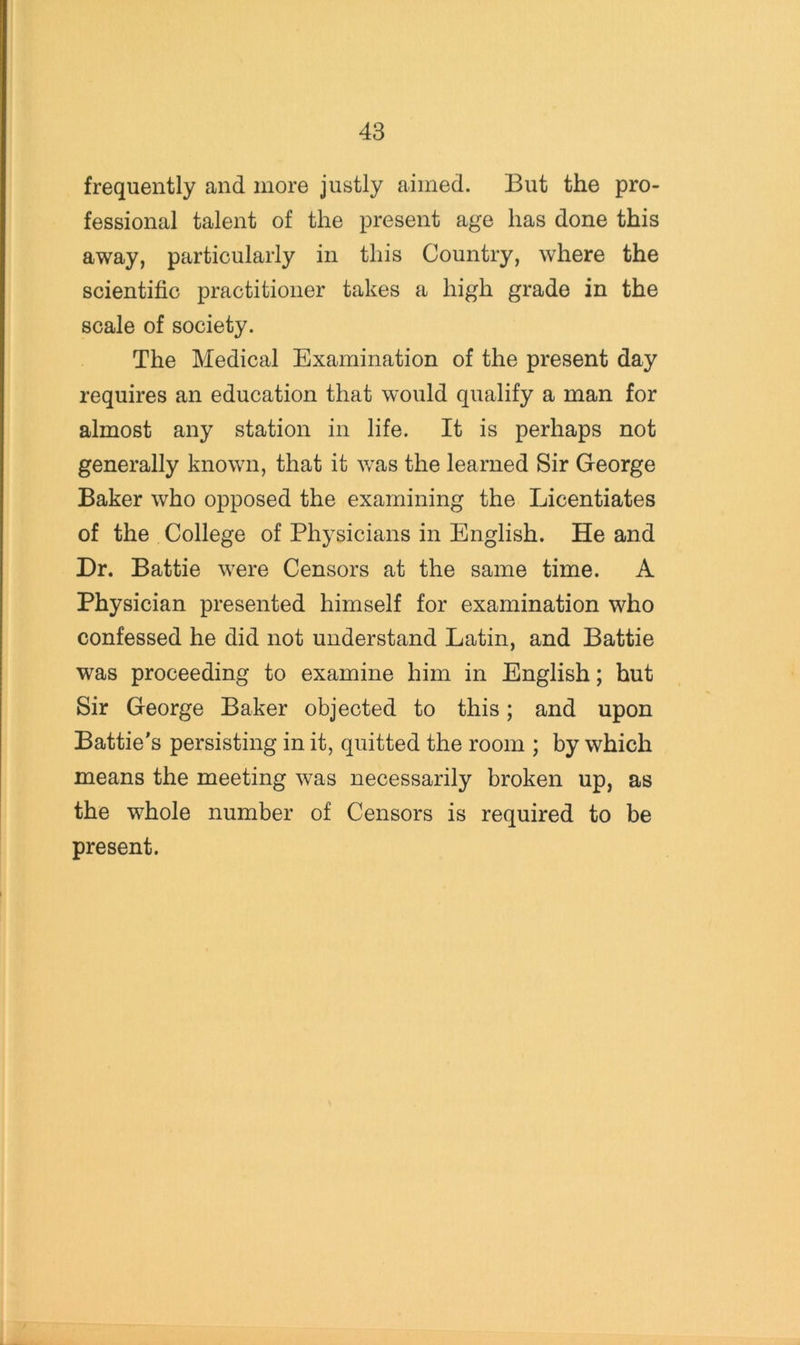 frequently and more justly aimed. But the pro- fessional talent of the present age has done this away, particularly in this Country, where the scientific practitioner takes a high grade in the scale of society. The Medical Examination of the present day requires an education that would qualify a man for almost any station in life. It is perhaps not generally known, that it was the learned Sir George Baker who opposed the examining the Licentiates of the College of Physicians in English. He and Dr. Battie were Censors at the same time. A Physician presented himself for examination who confessed he did not understand Latin, and Battie was proceeding to examine him in English; hut Sir George Baker objected to this; and upon Battle's persisting in it, quitted the room ; by which means the meeting was necessarily broken up, as the whole number of Censors is required to be present.